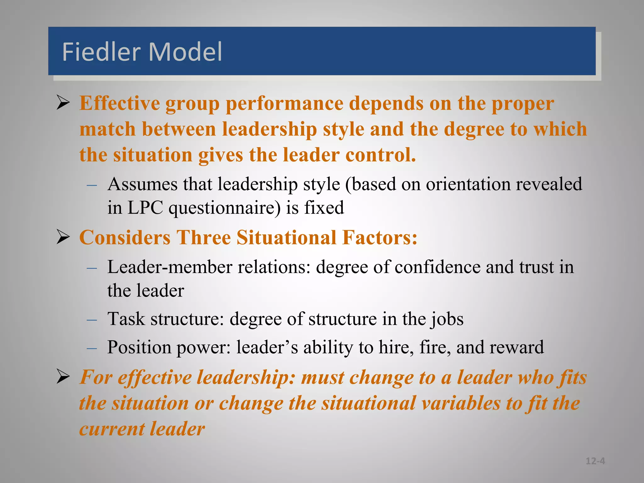 Fiedler Model
 Effective group performance depends on the proper
match between leadership style and the degree to which
the situation gives the leader control.
– Assumes that leadership style (based on orientation revealed
in LPC questionnaire) is fixed
 Considers Three Situational Factors:
– Leader-member relations: degree of confidence and trust in
the leader
– Task structure: degree of structure in the jobs
– Position power: leader’s ability to hire, fire, and reward
 For effective leadership: must change to a leader who fits
the situation or change the situational variables to fit the
current leader
12-4
 
