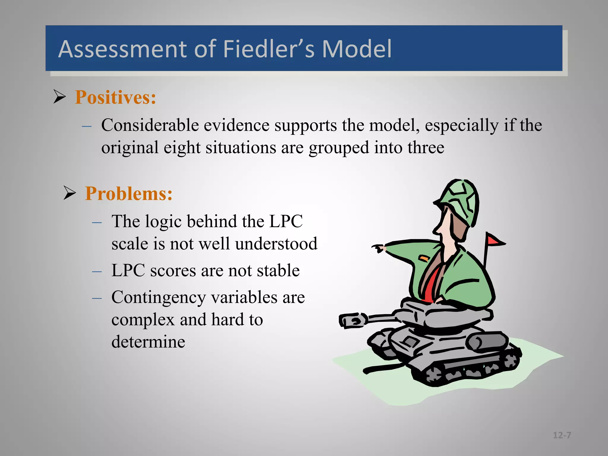Assessment of Fiedler’s Model
 Positives:
– Considerable evidence supports the model, especially if the
original eight situations are grouped into three
12-7
 Problems:
– The logic behind the LPC
scale is not well understood
– LPC scores are not stable
– Contingency variables are
complex and hard to
determine
 