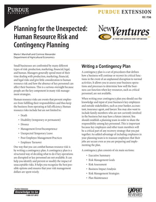 Planning for the Unexpected:
Human Resource Risk and
Contingency Planning
Maria I.Marshall and Corinne Alexander
Department of Agricultural Economics
Purdue Extension
EC-736
Small businesses are confronted by many different
types of risk: production,marketing,financial,legal,
and human.Managers generally spend most of their
time dealing with production,marketing,financial,
and legal risks and give little consideration to human
resource risk and how the absence of key personnel can
affect their business.This is a serious oversight because
people are the key component in many risk manage-
ment strategies.
Human resource risks are events that prevent employ-
ees from fulfilling their responsibilities and thus keep
the business from operating at full efficiency.Human
resource risks include but are not limited to:
•	 Death
•	 Disability (temporary or permanent)
•	 Divorce
•	 Management Error/Incompetence
•	 Unexpected Temporary Leave
•	 Poor Employee Management Practices
•	 Employee Turnover
One way that you can combat human resource risk is
by writing a contingency plan.A contingency plan is a
structured way of deciding what to do if key operations
are disrupted or key personnel are not available.It can
help you identify and prevent or modify the impact of
unacceptable risks.It helps you recognize the best pos-
sible options and ensures that your risk management
dollars are spent wisely.
Writing a Contingency Plan
A contingency plan is a set of procedures that defines
how a business will continue or recover its critical func-
tions in the event of an unplanned disruption to normal
activities.It allows you to assess your business opera-
tions and processes to determine how well the busi-
ness can function when key resources,such as critical
personnel,are not available.
When writing your contingency plan you should use the
knowledge and input of your business’s key employees
and outside stakeholders,such as your banker,accoun-
tant,insurance agent,and lawyer.You may also want to
include family members who are not currently involved
in the business but may have a future interest.You
should establish a planning team in order to share the
responsibility among key personnel.This is important
because key employees and other team members will
be a critical part of any recovery strategy that you put
together.An added advantage of including employees in
your planning team is to reassure employees that their
jobs are secure even as you are preparing and imple-
menting the plan.
A contingency plan consists of six main sections:
•	 Executive Summary
•	 Risk Management Goals
•	 Risk Assessment
•	 Business Impact Analysis
•	 Risk Management Strategies
•	 Plan Maintenance
 