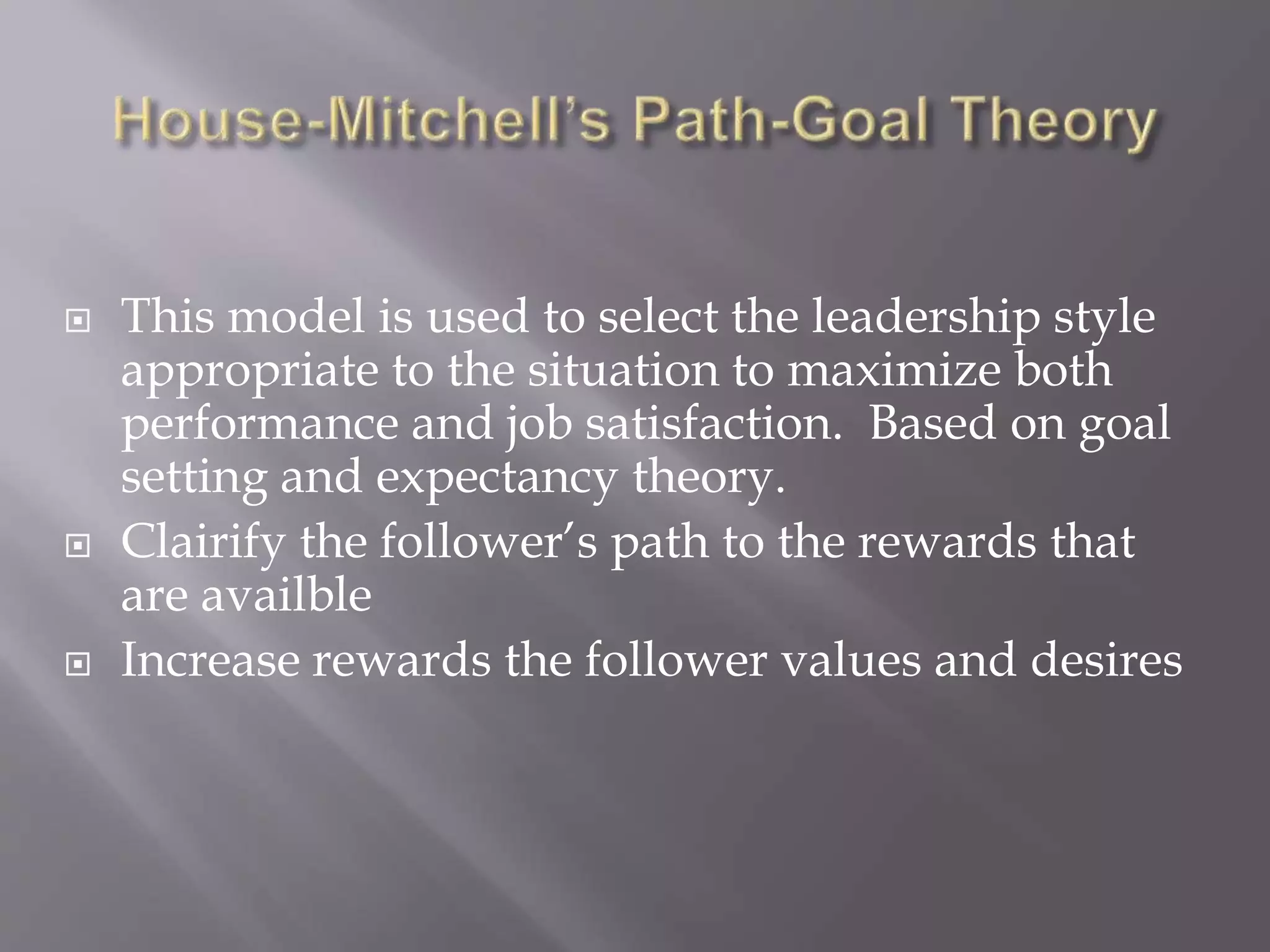  This model is used to select the leadership style 
appropriate to the situation to maximize both 
performance and job satisfaction. Based on goal 
setting and expectancy theory. 
 Clairify the follower’s path to the rewards that 
are availble 
 Increase rewards the follower values and desires 
 