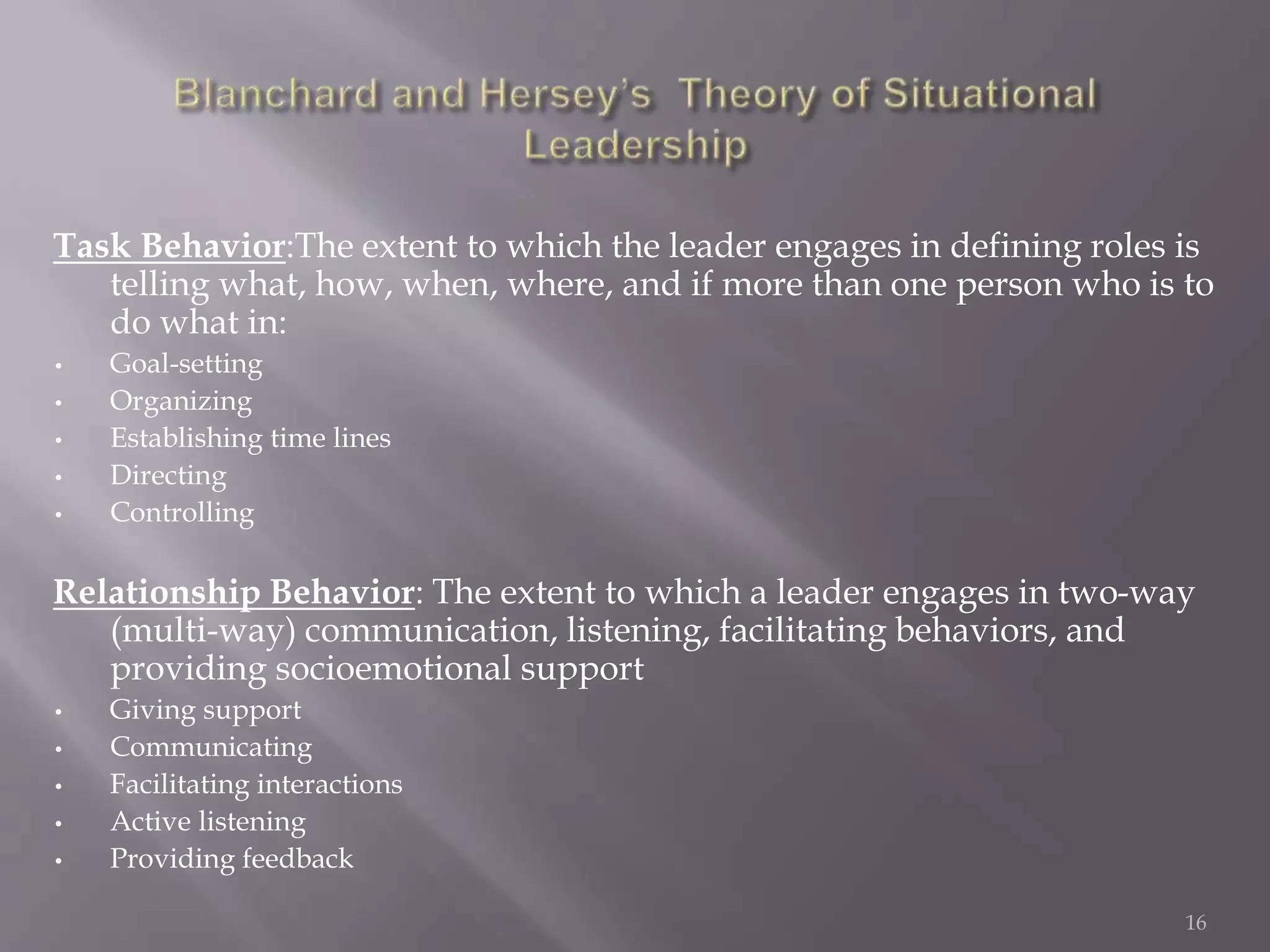 Task Behavior:The extent to which the leader engages in defining roles is 
telling what, how, when, where, and if more than one person who is to 
do what in: 
• Goal-setting 
• Organizing 
• Establishing time lines 
• Directing 
• Controlling 
Relationship Behavior: The extent to which a leader engages in two-way 
(multi-way) communication, listening, facilitating behaviors, and 
providing socioemotional support 
• Giving support 
• Communicating 
• Facilitating interactions 
• Active listening 
• Providing feedback 
16 
 