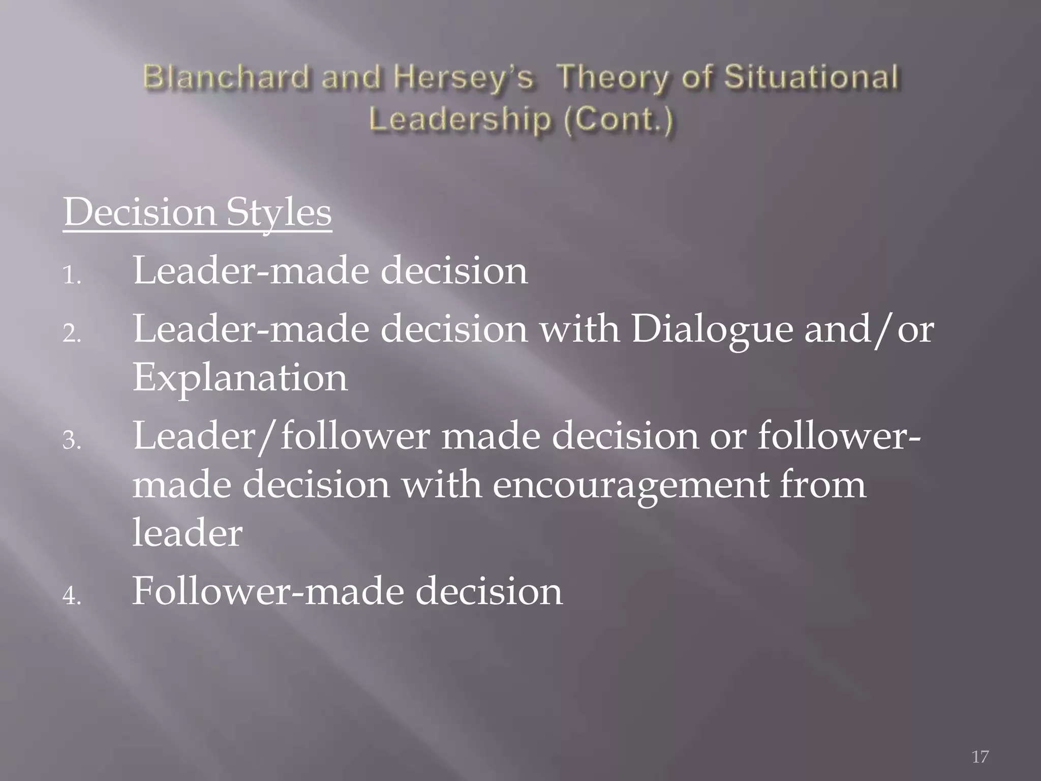 Decision Styles 
1. Leader-made decision 
2. Leader-made decision with Dialogue and/or 
Explanation 
3. Leader/follower made decision or follower-made 
decision with encouragement from 
leader 
4. Follower-made decision 
17 
 