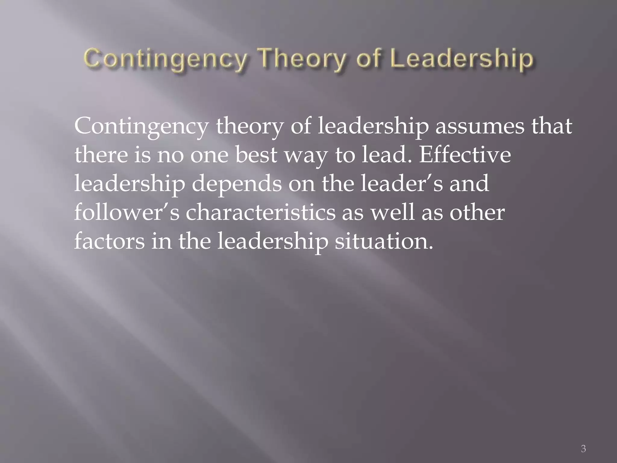 Contingency theory of leadership assumes that 
there is no one best way to lead. Effective 
leadership depends on the leader’s and 
follower’s characteristics as well as other 
factors in the leadership situation. 
3 
 