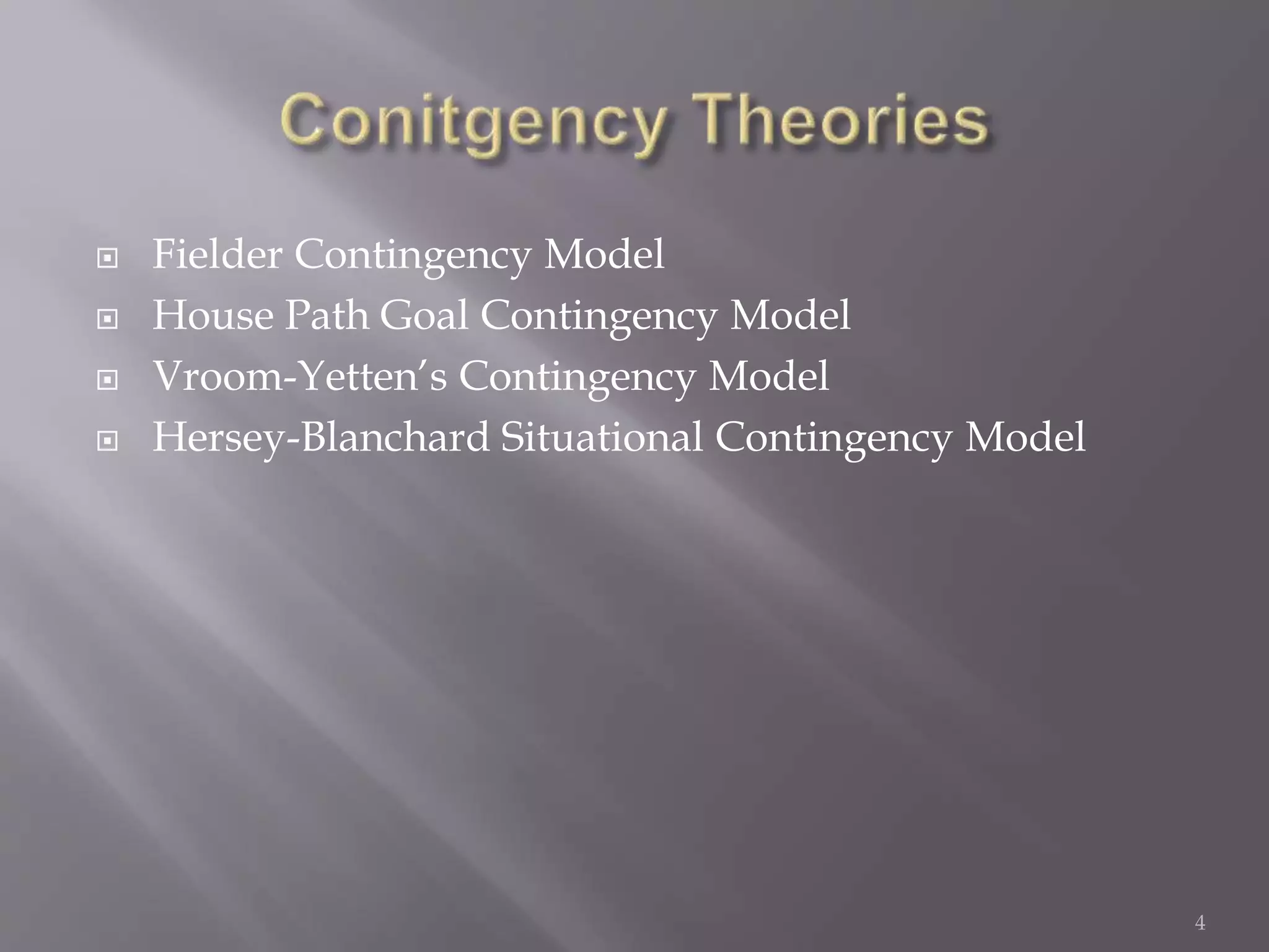  Fielder Contingency Model 
 House Path Goal Contingency Model 
 Vroom-Yetten’s Contingency Model 
 Hersey-Blanchard Situational Contingency Model 
4 
 