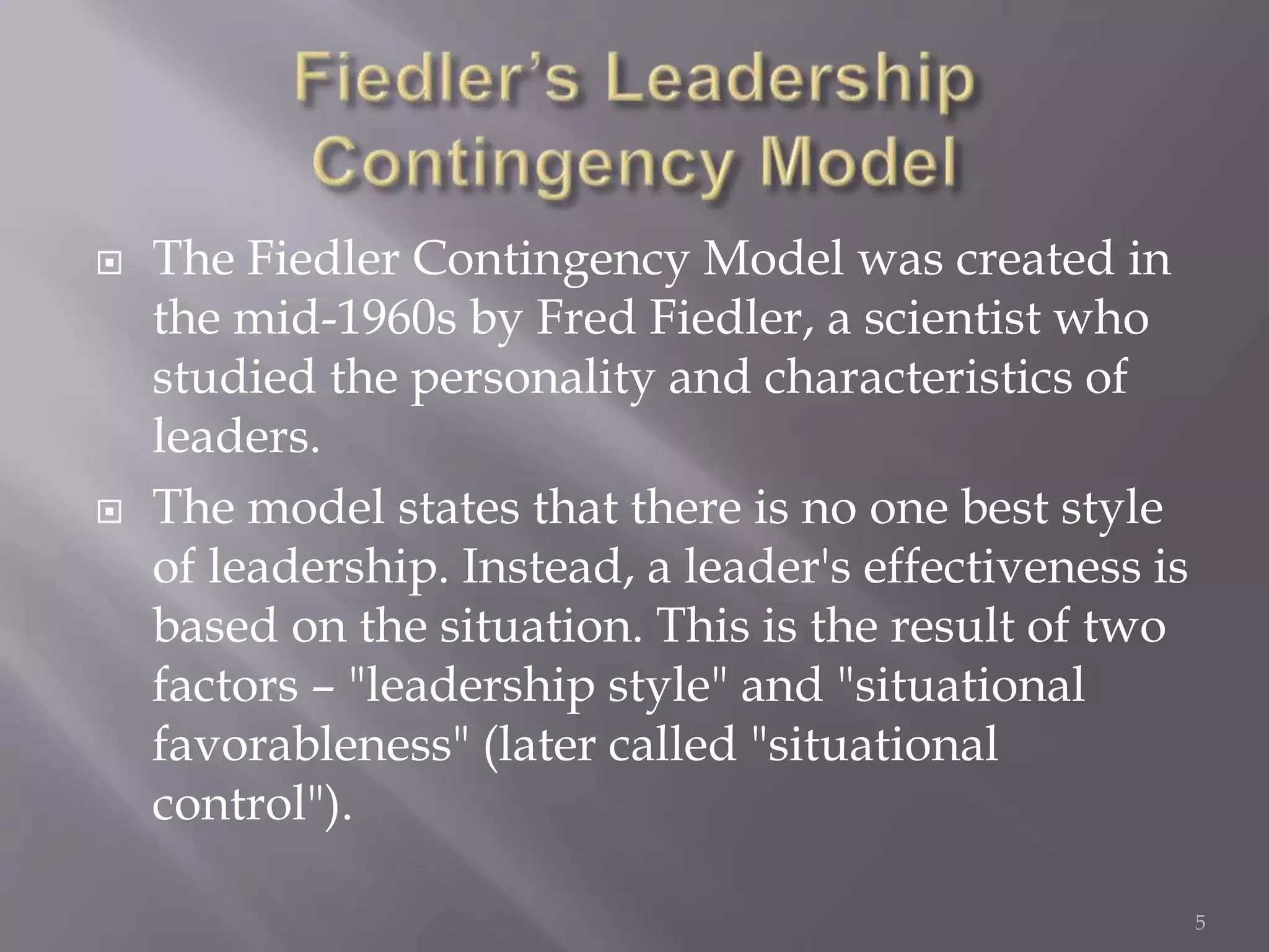  The Fiedler Contingency Model was created in 
the mid-1960s by Fred Fiedler, a scientist who 
studied the personality and characteristics of 
leaders. 
 The model states that there is no one best style 
of leadership. Instead, a leader's effectiveness is 
based on the situation. This is the result of two 
factors – "leadership style" and "situational 
favorableness" (later called "situational 
control"). 
5 
 