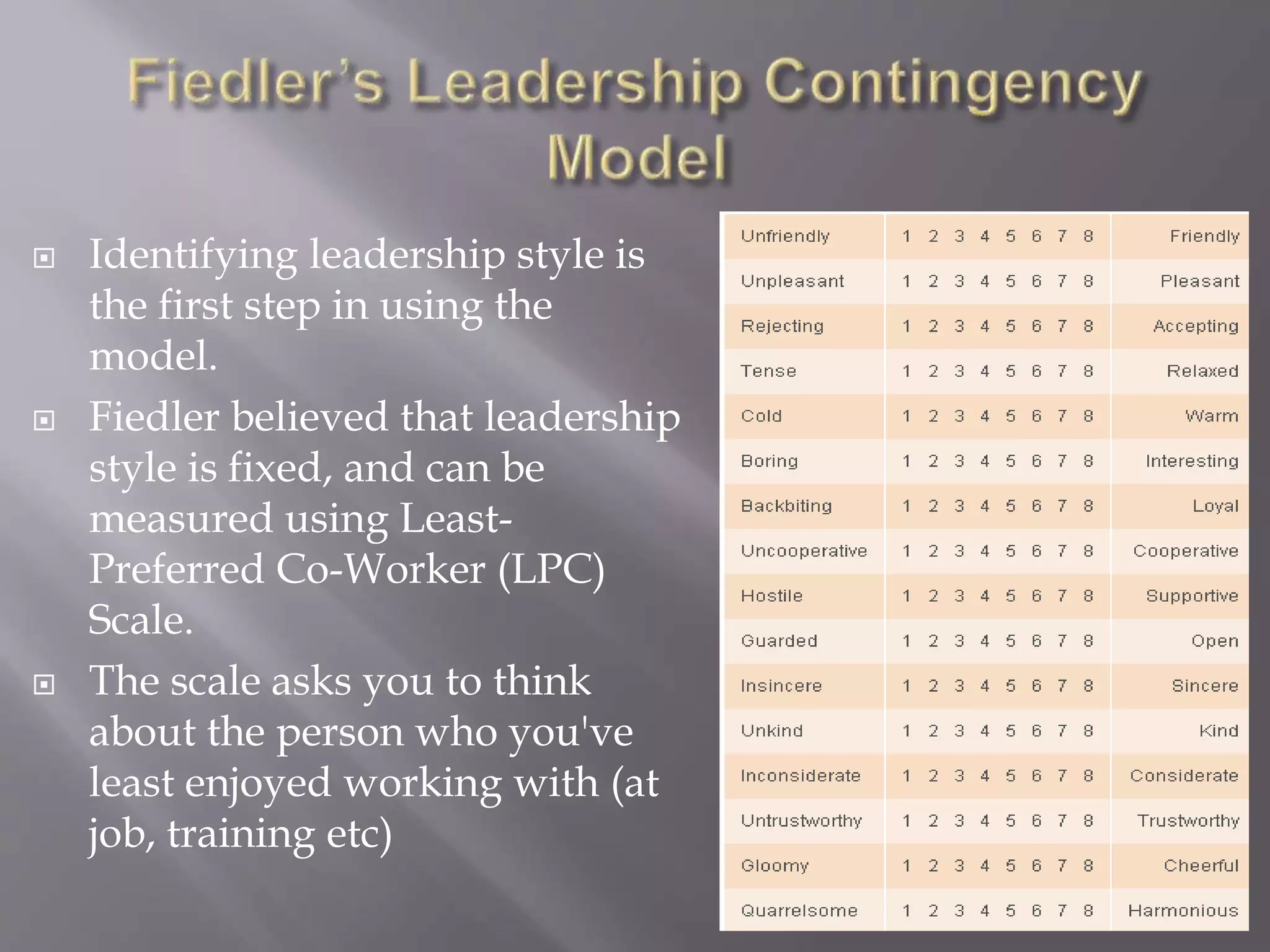  Identifying leadership style is 
the first step in using the 
model. 
 Fiedler believed that leadership 
style is fixed, and can be 
measured using Least- 
Preferred Co-Worker (LPC) 
Scale. 
 The scale asks you to think 
about the person who you've 
least enjoyed working with (at 
job, training etc) 
6 
 