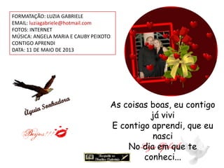 FORMATAÇÃO: LUZIA GABRIELE
EMAIL: luziagabriele@hotmail.com
FOTOS: INTERNET
MÚSICA: ANGELA MARIA E CAUBY PEIXOTO
CONTIGO APRENDI
DATA: 11 DE MAIO DE 2013
As coisas boas, eu contigo
já vivi
E contigo aprendi, que eu
nasci
No dia em que te
conheci...
 