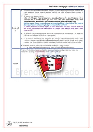 990 074 489 923 172 203
912 054 935
Consultoría Pedagógica: Ideas que Inspiran
Desarroll
o
 Iniciamos la actividad mostrándoles a los estudiantes algunas prendas de vestir en una
caja debemos haber pedido algunas prendas de vestir y objetos relacionados al
clima)
 Se les plantea algunos casos:
Luisa esta lista para viajar a Ica y llama a su abuelita y le dice abuelita como esta el
clima por allá, la abuelita le dice que hace poco calor ¿Qué ropa deberá llevar Luisa?
Los niños dan sus respuestas y buscan las prendas de vestir que deberá usar.
Mario se va de viaje a nuestra Selva y se pregunta ¿Cómo estar el clima? Sus papis le
dicen que hace mucho calor ¿Qué prendas debe llevar Mario?
La familia de Carlos se va de viaje a la Sierra de nuestro país y sus papis le dice que
hay no hay mucho sol y que llueve debes en cuando ¿Qué prendas debe llevar Carlos
para su viaje?
 La maestra luego se colocará el mapa de las regiones de nuestro país y se explicara
como va cambiando el clima en cada región.
 Se les entrega a los niños unas imágenes de un mapa señalando la costa, sierra y selva
y los niños deberán recortar y agrupar las prendas y objetos que se usarán en la costa
cuando sale sol, en la sierra cuando llueve y en la selva cuando sale bastante calor
Al finalizar la maestra hará que ssocialicen lo realizado y preguntamos:
- ¿Cómo agrupaste las prendas? ¿Cómo sabias que prendas colocar?
Cierre
Finalmente, la docente comenta a los niños que la clase está por concluir para ello
responden las preguntas de la “Banderita Metacognitiva”
BANDERITA METACOGNITIVA
¿Qué
aprend
í?
¿Cómo
me
sentí?
¿Cómo
lo
aprendí
?
 