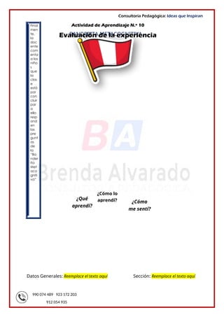 990 074 489 923 172 203
912 054 935
Consultoría Pedagógica: Ideas que Inspiran
Final
men
te,
la
doc
ente
com
enta
a los
niño
s
que
la
clas
e
está
por
con
cluir
par
a
ello
resp
ond
en
las
pre
gunt
as
de
la
“Ba
nder
ita
Met
aco
gniti
va”
Datos Generales: Reemplace el texto aquí Sección: Reemplace el texto aquí
BANDERITA METACOGNITIVA
¿Qué
aprendí?
¿Cómo
me sentí?
¿Cómo lo
aprendí?
Actividad de Aprendizaje N.º 10
Evaluación de la experiencia
 