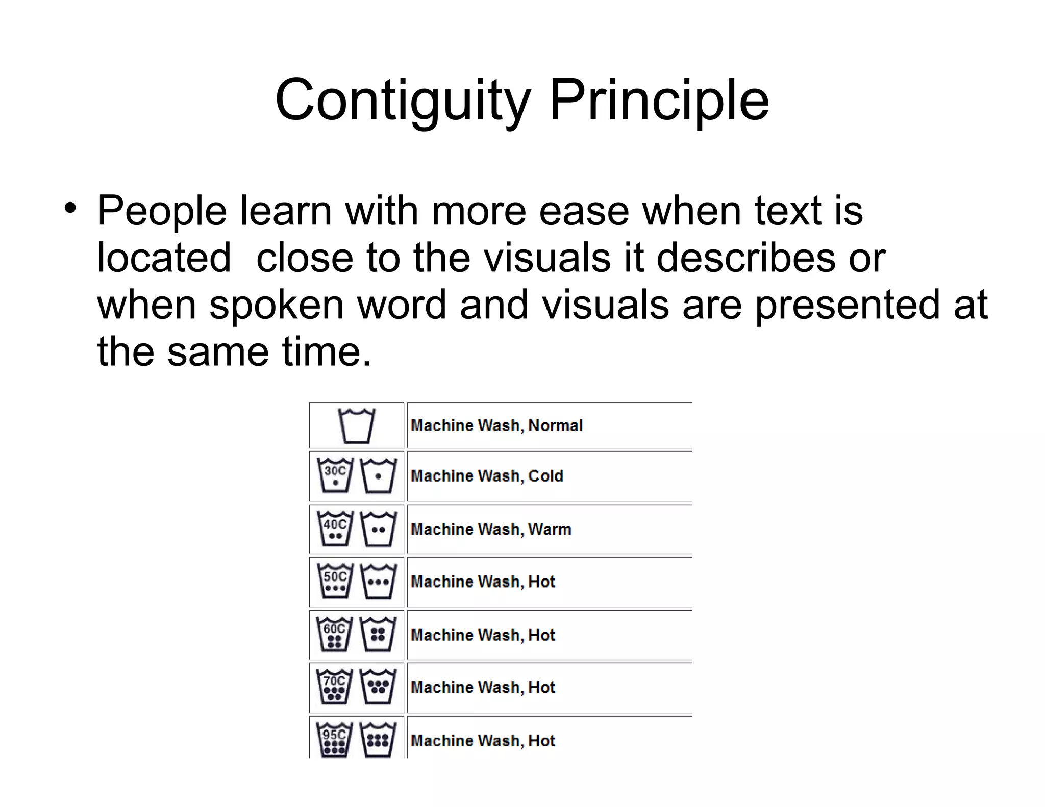 Contiguity Principle
People learn with more ease when text is
located close to the visuals it describes or
when spoken word and visuals are presented at
the same time.
 