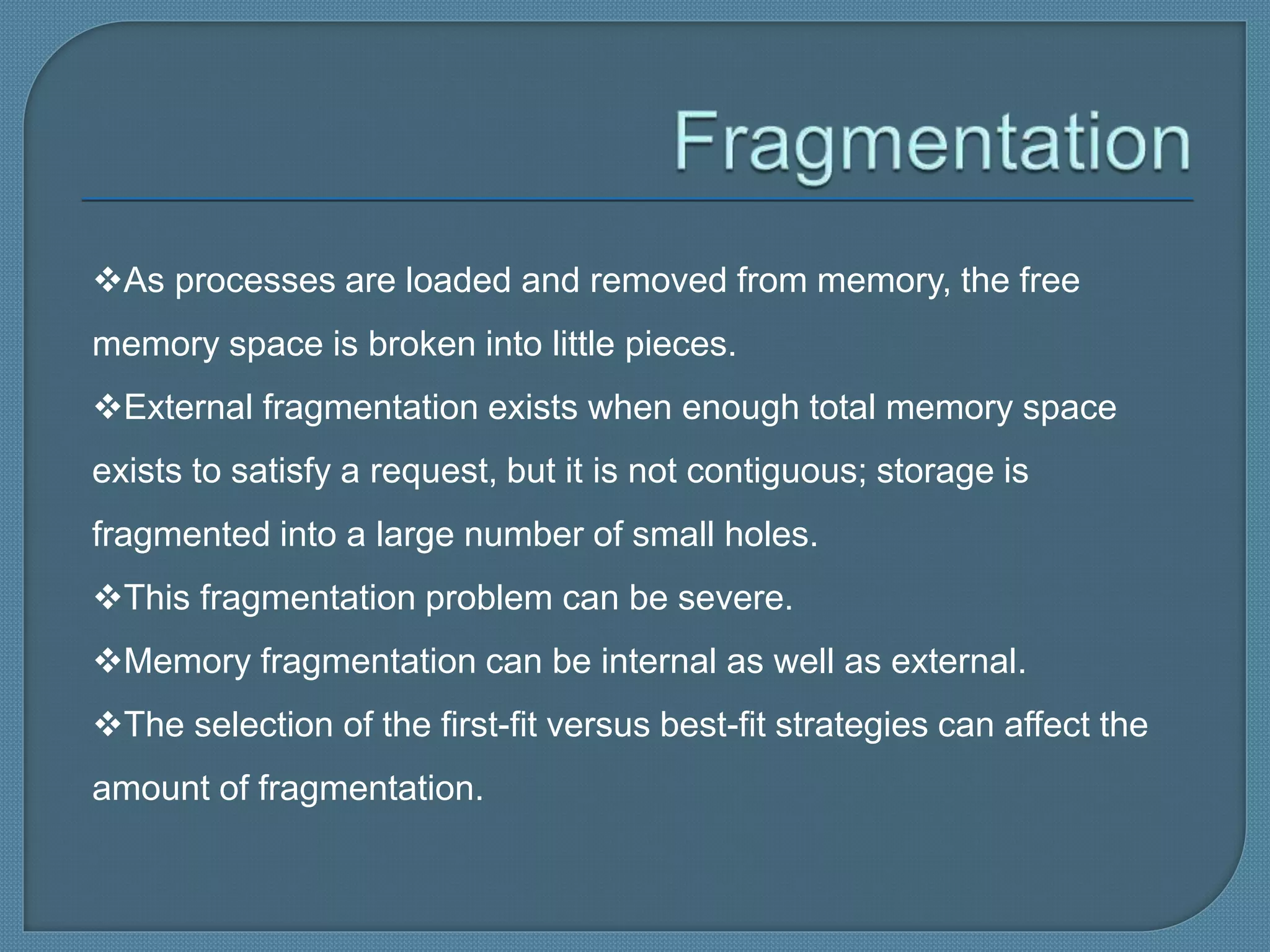 As processes are loaded and removed from memory, the free
memory space is broken into little pieces.
External fragmentation exists when enough total memory space
exists to satisfy a request, but it is not contiguous; storage is
fragmented into a large number of small holes.
This fragmentation problem can be severe.
Memory fragmentation can be internal as well as external.
The selection of the first-fit versus best-fit strategies can affect the
amount of fragmentation.
 