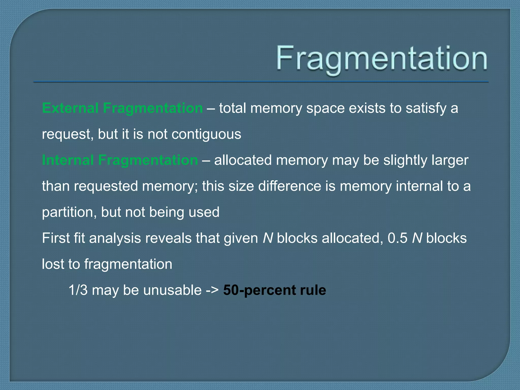 External Fragmentation – total memory space exists to satisfy a
request, but it is not contiguous
Internal Fragmentation – allocated memory may be slightly larger
than requested memory; this size difference is memory internal to a
partition, but not being used
First fit analysis reveals that given N blocks allocated, 0.5 N blocks
lost to fragmentation
1/3 may be unusable -> 50-percent rule
 