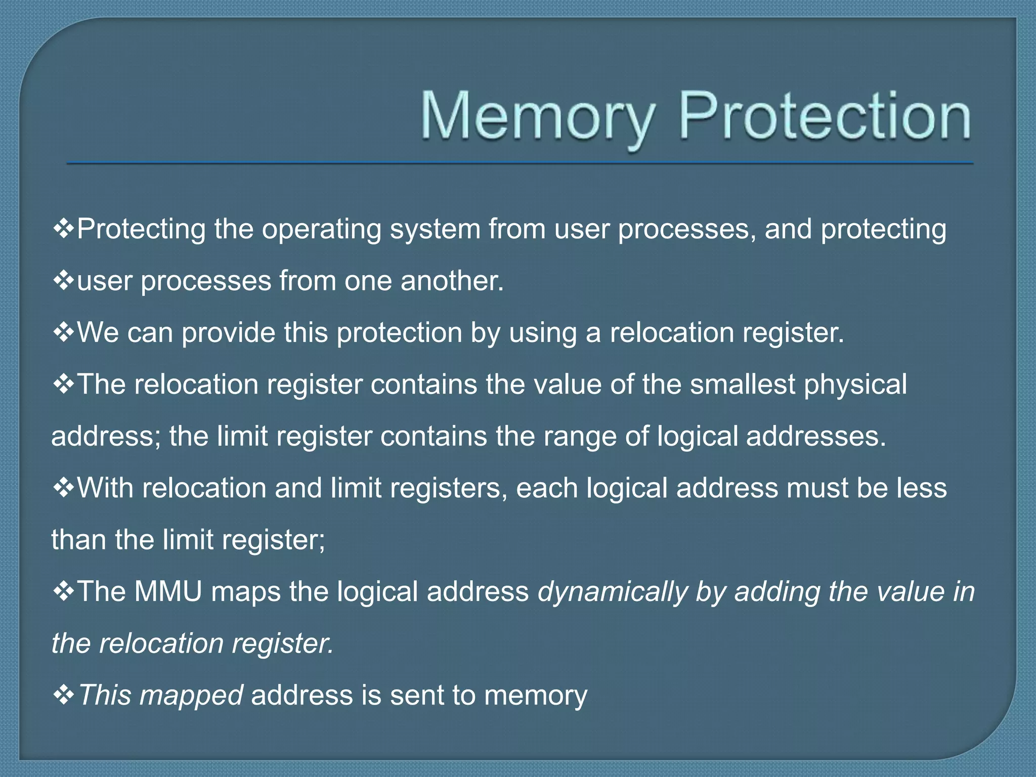 Protecting the operating system from user processes, and protecting
user processes from one another.
We can provide this protection by using a relocation register.
The relocation register contains the value of the smallest physical
address; the limit register contains the range of logical addresses.
With relocation and limit registers, each logical address must be less
than the limit register;
The MMU maps the logical address dynamically by adding the value in
the relocation register.
This mapped address is sent to memory
 