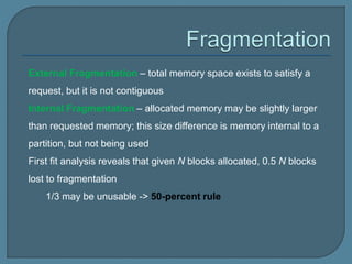 External Fragmentation – total memory space exists to satisfy a
request, but it is not contiguous
Internal Fragmentation – allocated memory may be slightly larger
than requested memory; this size difference is memory internal to a
partition, but not being used
First fit analysis reveals that given N blocks allocated, 0.5 N blocks
lost to fragmentation
1/3 may be unusable -> 50-percent rule
 