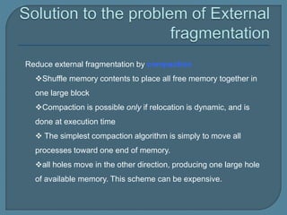 Reduce external fragmentation by compaction
Shuffle memory contents to place all free memory together in
one large block
Compaction is possible only if relocation is dynamic, and is
done at execution time
 The simplest compaction algorithm is simply to move all
processes toward one end of memory.
all holes move in the other direction, producing one large hole
of available memory. This scheme can be expensive.
 