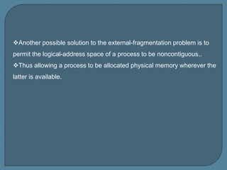 Another possible solution to the external-fragmentation problem is to
permit the logical-address space of a process to be noncontiguous,.
Thus allowing a process to be allocated physical memory wherever the
latter is available.
 