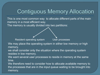 This is one most common way to allocate different parts of the main
memory in a most efficient way.
The memory is usually divided into two partitions:
Resident operating system User processes
We may place the operating system in either low memory or high
memory.
we shall consider only the situation where the operating system
resides in low memory.
We want several user processes to reside in memory at the same
time.
We therefore need to consider how to allocate available memory to
the processes that are in the input queue waiting to be brought into
memory.
 