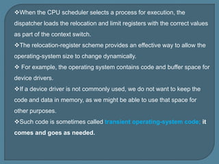 When the CPU scheduler selects a process for execution, the
dispatcher loads the relocation and limit registers with the correct values
as part of the context switch.
The relocation-register scheme provides an effective way to allow the
operating-system size to change dynamically.
 For example, the operating system contains code and buffer space for
device drivers.
If a device driver is not commonly used, we do not want to keep the
code and data in memory, as we might be able to use that space for
other purposes.
Such code is sometimes called transient operating-system code; it
comes and goes as needed.
 