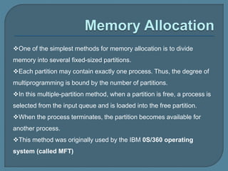 One of the simplest methods for memory allocation is to divide
memory into several fixed-sized partitions.
Each partition may contain exactly one process. Thus, the degree of
multiprogramming is bound by the number of partitions.
In this multiple-partition method, when a partition is free, a process is
selected from the input queue and is loaded into the free partition.
When the process terminates, the partition becomes available for
another process.
This method was originally used by the IBM 0S/360 operating
system (called MFT)
 