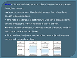 Hole – block of available memory; holes of various size are scattered
throughout memory
When a process arrives, it is allocated memory from a hole large
enough to accommodate it
 If the hole is too large, it is split into two: One part is allocated to the
arriving process; the other is returned to the set of holes.
When a process terminates, it releases its block of memory, which is
then placed back in the set of holes.
 If the new hole is adjacent to other holes, these adjacent holes are
merged to form one larger hole.
 