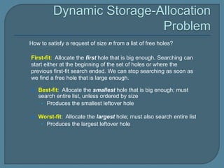 First-fit: Allocate the first hole that is big enough. Searching can
start either at the beginning of the set of holes or where the
previous first-fit search ended. We can stop searching as soon as
we find a free hole that is large enough.
 Best-fit: Allocate the smallest hole that is big enough; must
search entire list, unless ordered by size
• Produces the smallest leftover hole
 Worst-fit: Allocate the largest hole; must also search entire list
• Produces the largest leftover hole
How to satisfy a request of size n from a list of free holes?
 