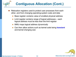 8.2 Silberschatz, Galvin and Gagne ©2013
Operating System Concepts – 9th Edition
Contiguous Allocation (Cont.)
 Relocation registers used to protect user processes from each
other, and from changing operating-system code and data
 Base register contains value of smallest physical address
 Limit register contains range of logical addresses – each
logical address must be less than the limit register
 MMU maps logical address dynamically
 Can then allow actions such as kernel code being transient
and kernel changing size
 