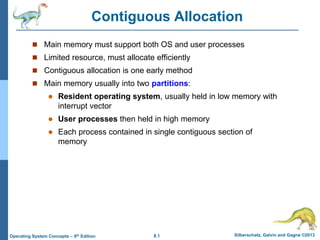 8.1 Silberschatz, Galvin and Gagne ©2013
Operating System Concepts – 9th Edition
Contiguous Allocation
 Main memory must support both OS and user processes
 Limited resource, must allocate efficiently
 Contiguous allocation is one early method
 Main memory usually into two partitions:
 Resident operating system, usually held in low memory with
interrupt vector
 User processes then held in high memory
 Each process contained in single contiguous section of
memory
 