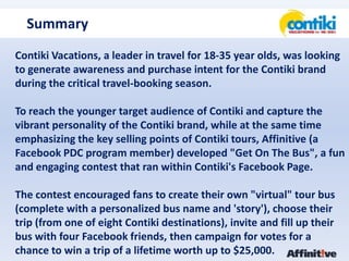 SummaryContiki Vacations, a leader in travel for 18-35 year olds, was looking to generate awareness and purchase intent for the Contiki brand during the critical travel-booking season.To reach the younger target audience of Contiki and capture the vibrant personality of the Contiki brand, while at the same time emphasizing the key selling points of Contiki tours, Affinitive (a Facebook PDC program member) developed "Get On The Bus", a fun and engaging contest that ran within Contiki's Facebook Page.The contest encouraged fans to create their own "virtual" tour bus (complete with a personalized bus name and 'story'), choose their trip (from one of eight Contiki destinations), invite and fill up their bus with four Facebook friends, then campaign for votes for a chance to win a trip of a lifetime worth up to $25,000.