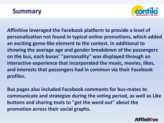 SummaryAffinitive leveraged the Facebook platform to provide a level of personalization not found in typical online promotions, which added an exciting game-like element to the contest. In additional to showing the average age and gender breakdown of the passengers on the bus, each buses' "personality" was displayed through an interactive experience that incorporated the music, movies, likes, and interests that passengers had in common via their Facebook profiles. Bus pages also included Facebook comments for bus-mates to communicate and strategize during the voting period, as well as Like buttons and sharing tools to "get the word out" about the promotion across their social graphs. 