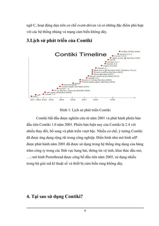 ngữ C, hoạt động dựa trên cơ chế event-driven và có những đặc điểm phù hợp
với các hệ thống nhúng và mạng cảm biến không dây.
3.Lịch sử phát triển của Contiki
Hình 1: Lịch sử phát triển Contiki
Contiki bắt đầu được nghiên cứu từ năm 2001 và phát hành phiên bản
đầu tiên Contiki 1.0 năm 2003. Phiên bản hiện nay của Contiki là 2.4 với
nhiều thay đổi, bổ sung và phát triển vượt bậc. Nhiều cơ chế, ý tưởng Contiki
đã được ứng dụng rộng rãi trong công nghiệp. Điển hình như mô hình uIP
được phát hành năm 2001 đã được sử dụng trong hệ thống ứng dụng của hàng
trăm công ty trong các lĩnh vực hang hải, thông tin vệ tinh, khai thác dầu mỏ,
…; mô hình Protothread được công bố đầu tiên năm 2005, sử dụng nhiều
trong bộ giải mã kĩ thuật số và thiết bị cảm biến rung không dây.
4. Tại sao sử dụng Contiki?
6
 