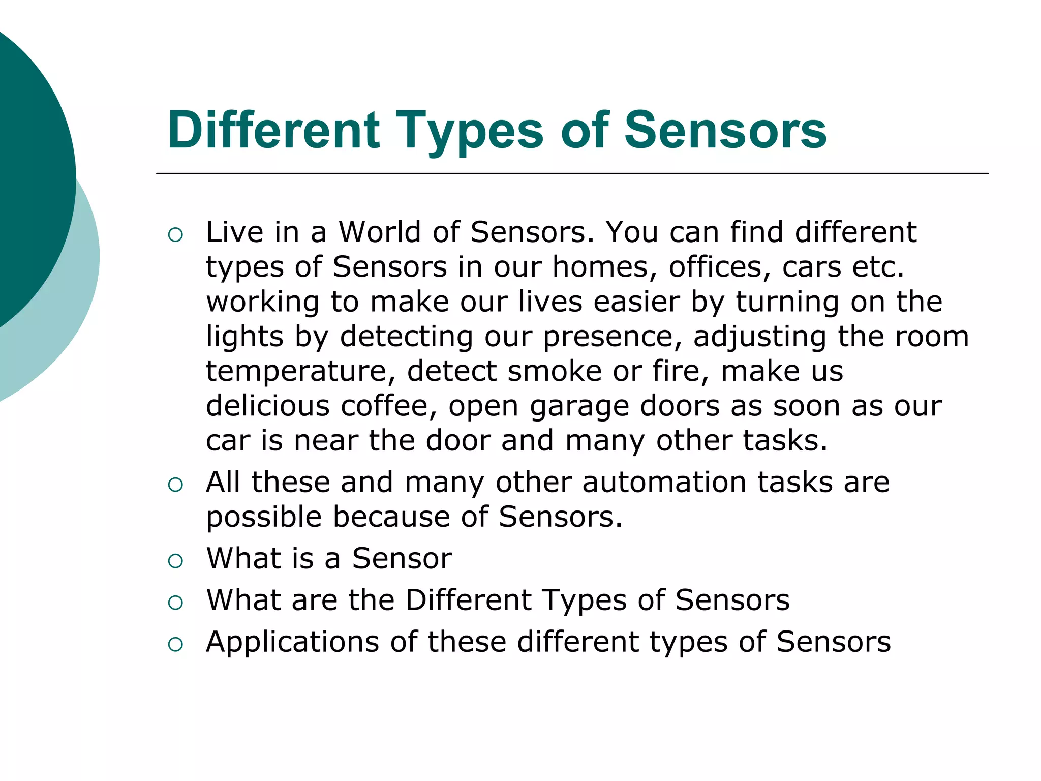 Different Types of Sensors
 Live in a World of Sensors. You can find different
types of Sensors in our homes, offices, cars etc.
working to make our lives easier by turning on the
lights by detecting our presence, adjusting the room
temperature, detect smoke or fire, make us
delicious coffee, open garage doors as soon as our
car is near the door and many other tasks.
 All these and many other automation tasks are
possible because of Sensors.
 What is a Sensor
 What are the Different Types of Sensors
 Applications of these different types of Sensors
 