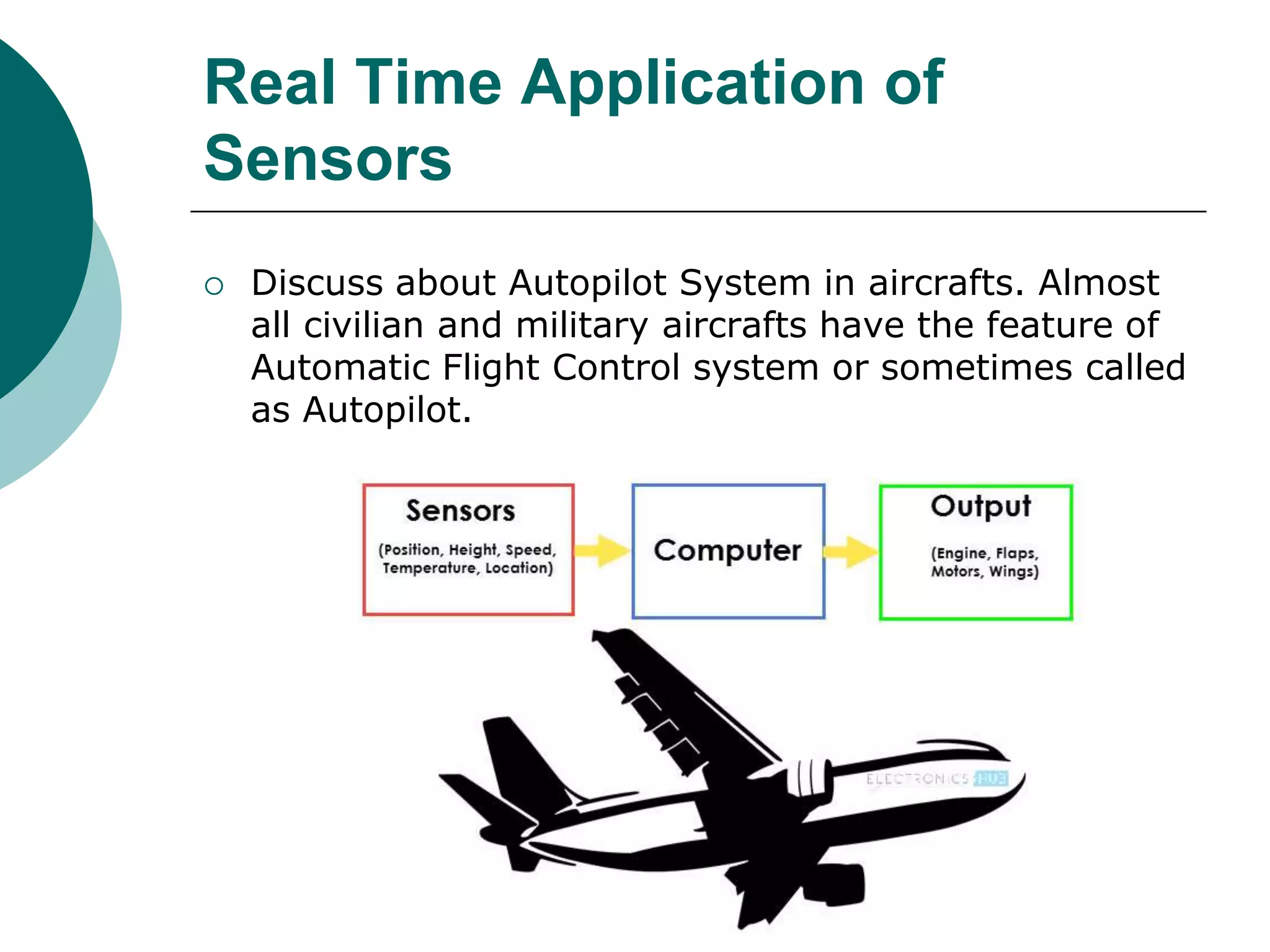Real Time Application of
Sensors
 Discuss about Autopilot System in aircrafts. Almost
all civilian and military aircrafts have the feature of
Automatic Flight Control system or sometimes called
as Autopilot.
 