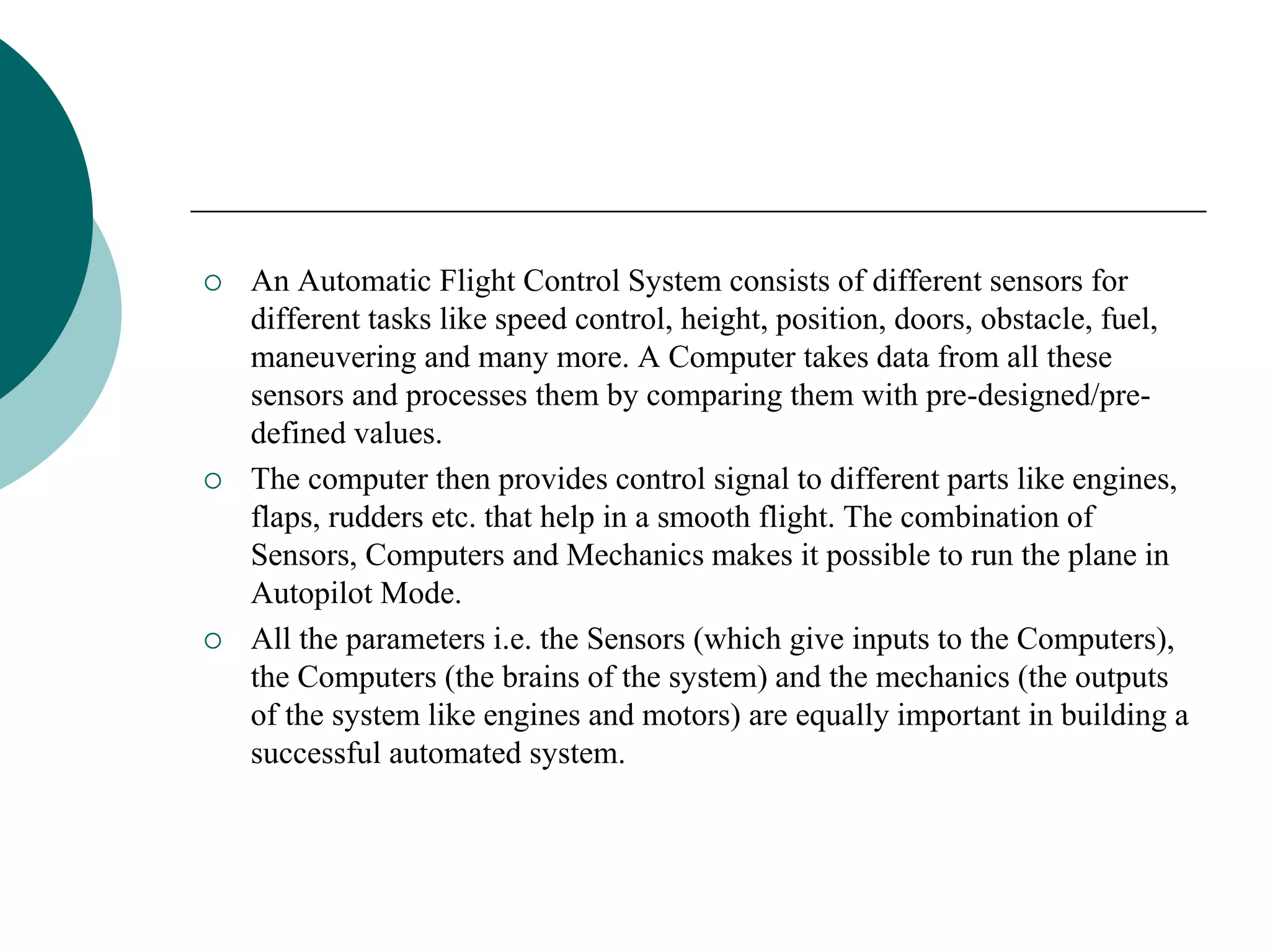  An Automatic Flight Control System consists of different sensors for
different tasks like speed control, height, position, doors, obstacle, fuel,
maneuvering and many more. A Computer takes data from all these
sensors and processes them by comparing them with pre-designed/pre-
defined values.
 The computer then provides control signal to different parts like engines,
flaps, rudders etc. that help in a smooth flight. The combination of
Sensors, Computers and Mechanics makes it possible to run the plane in
Autopilot Mode.
 All the parameters i.e. the Sensors (which give inputs to the Computers),
the Computers (the brains of the system) and the mechanics (the outputs
of the system like engines and motors) are equally important in building a
successful automated system.
 