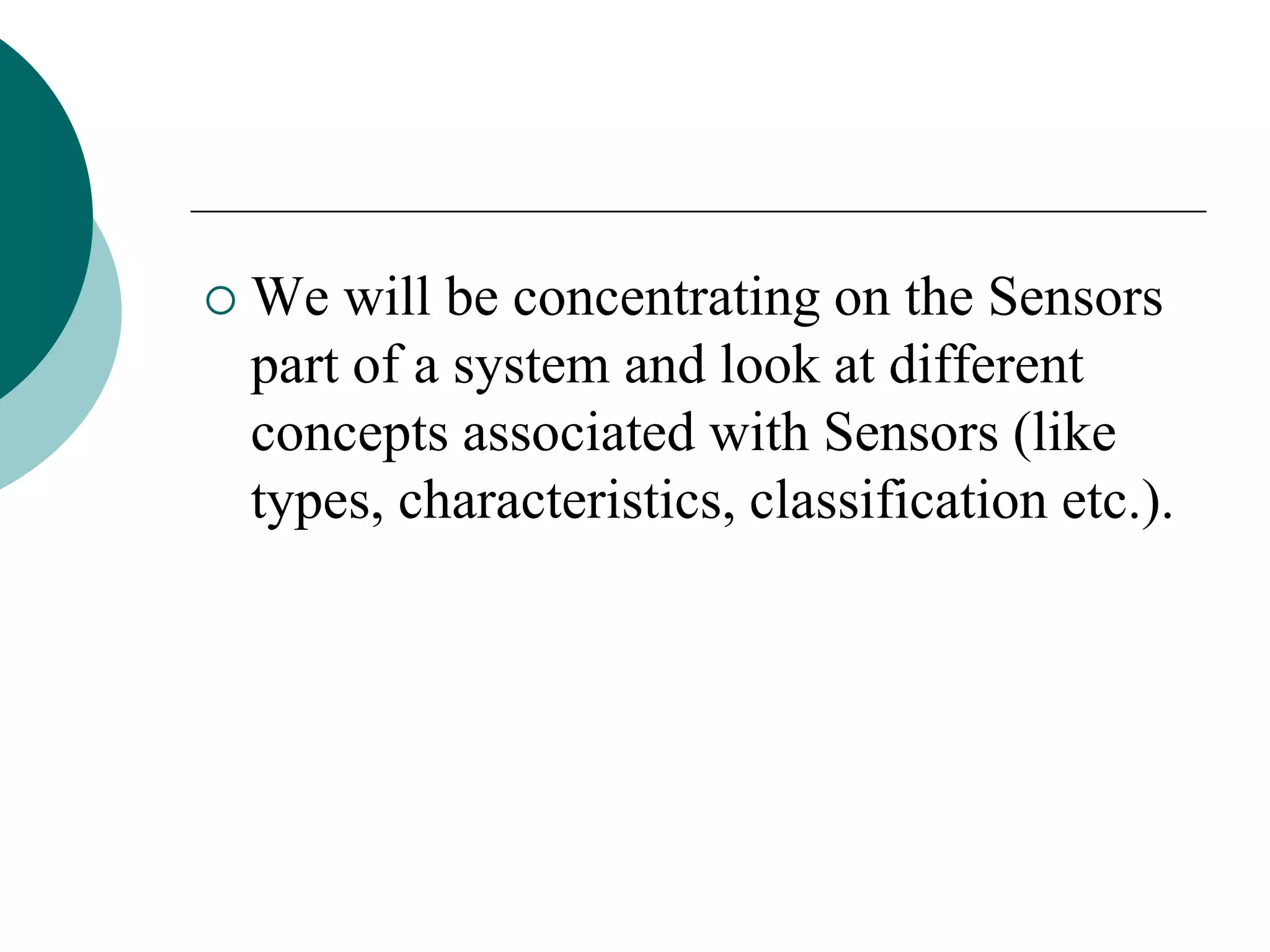  We will be concentrating on the Sensors
part of a system and look at different
concepts associated with Sensors (like
types, characteristics, classification etc.).
 