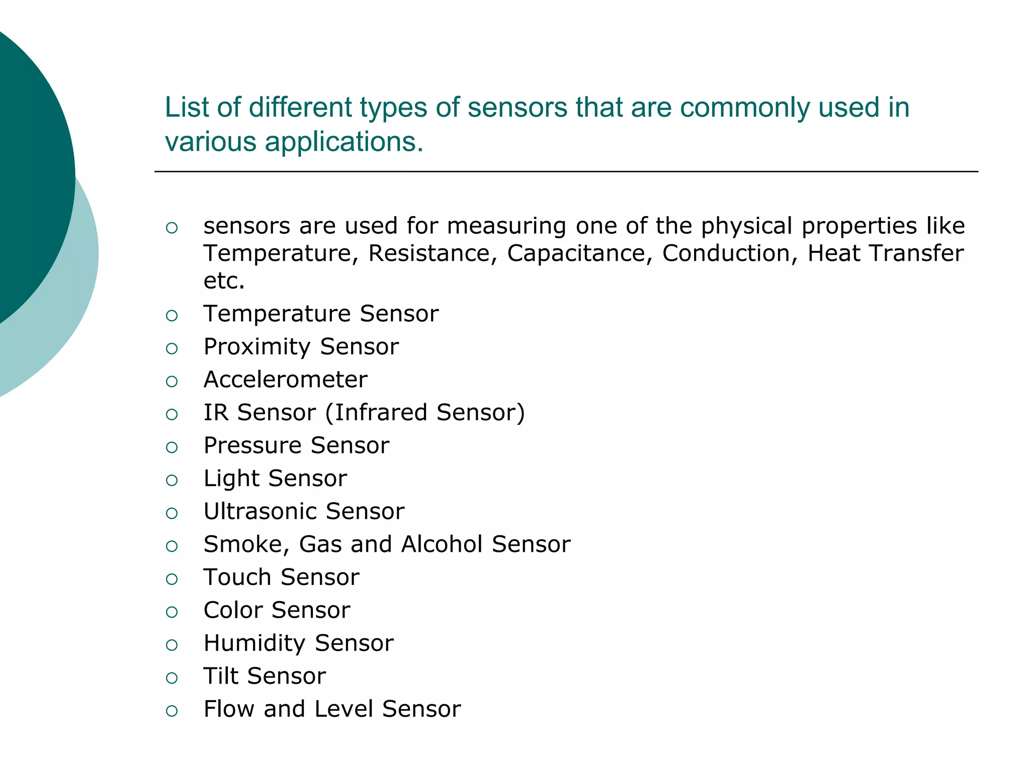 List of different types of sensors that are commonly used in
various applications.
 sensors are used for measuring one of the physical properties like
Temperature, Resistance, Capacitance, Conduction, Heat Transfer
etc.
 Temperature Sensor
 Proximity Sensor
 Accelerometer
 IR Sensor (Infrared Sensor)
 Pressure Sensor
 Light Sensor
 Ultrasonic Sensor
 Smoke, Gas and Alcohol Sensor
 Touch Sensor
 Color Sensor
 Humidity Sensor
 Tilt Sensor
 Flow and Level Sensor
 