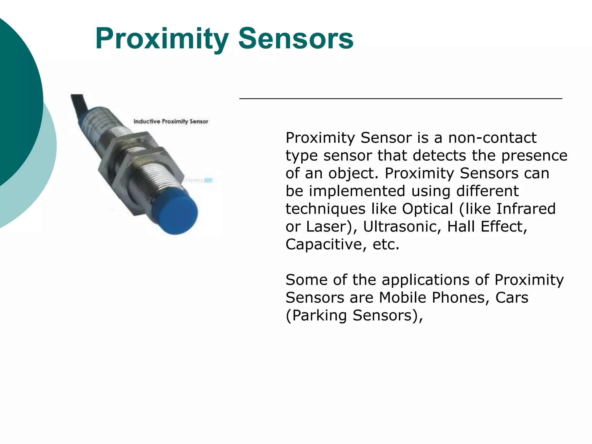 Proximity Sensors
Proximity Sensor is a non-contact
type sensor that detects the presence
of an object. Proximity Sensors can
be implemented using different
techniques like Optical (like Infrared
or Laser), Ultrasonic, Hall Effect,
Capacitive, etc.
Some of the applications of Proximity
Sensors are Mobile Phones, Cars
(Parking Sensors),
 