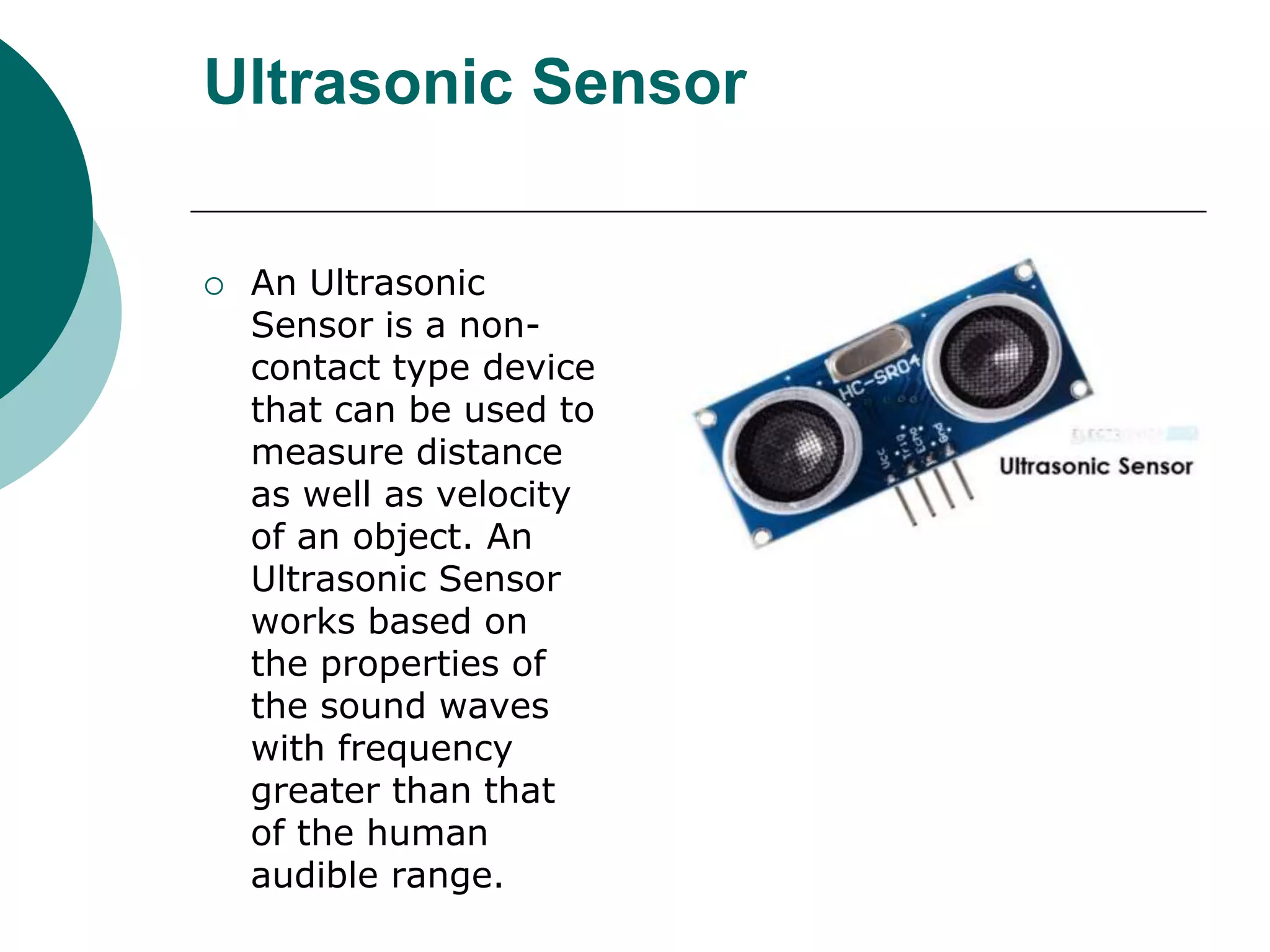 Ultrasonic Sensor
 An Ultrasonic
Sensor is a non-
contact type device
that can be used to
measure distance
as well as velocity
of an object. An
Ultrasonic Sensor
works based on
the properties of
the sound waves
with frequency
greater than that
of the human
audible range.
 