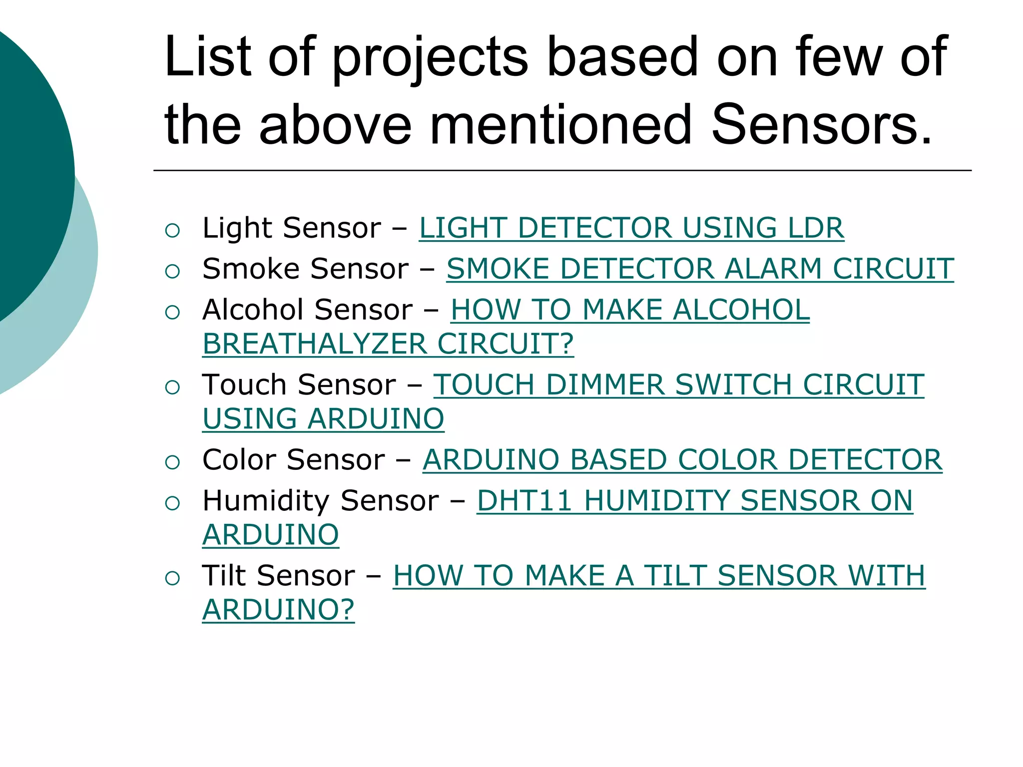 List of projects based on few of
the above mentioned Sensors.
 Light Sensor – LIGHT DETECTOR USING LDR
 Smoke Sensor – SMOKE DETECTOR ALARM CIRCUIT
 Alcohol Sensor – HOW TO MAKE ALCOHOL
BREATHALYZER CIRCUIT?
 Touch Sensor – TOUCH DIMMER SWITCH CIRCUIT
USING ARDUINO
 Color Sensor – ARDUINO BASED COLOR DETECTOR
 Humidity Sensor – DHT11 HUMIDITY SENSOR ON
ARDUINO
 Tilt Sensor – HOW TO MAKE A TILT SENSOR WITH
ARDUINO?
 