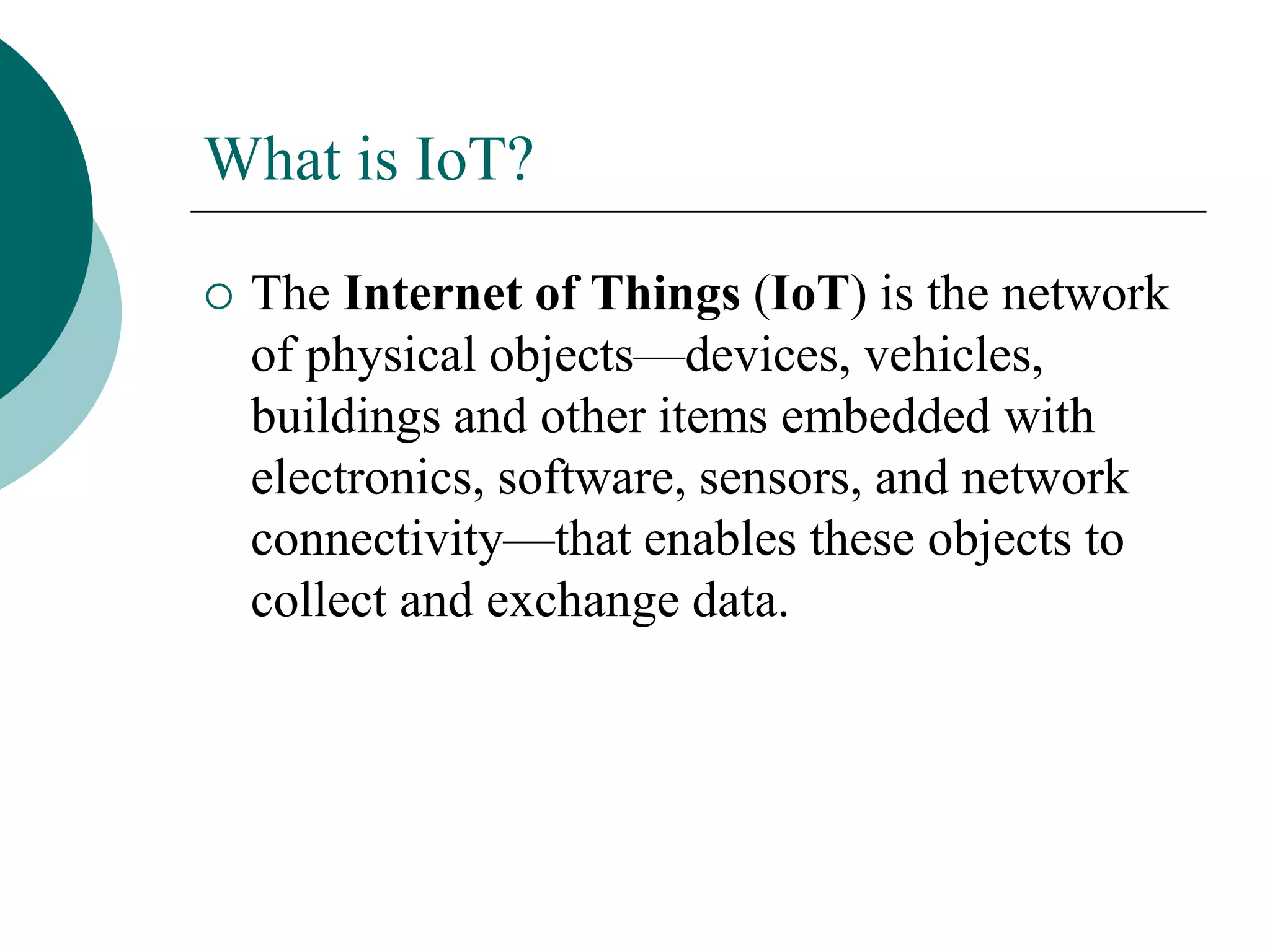 What is IoT?
 The Internet of Things (IoT) is the network
of physical objects—devices, vehicles,
buildings and other items embedded with
electronics, software, sensors, and network
connectivity—that enables these objects to
collect and exchange data.
 