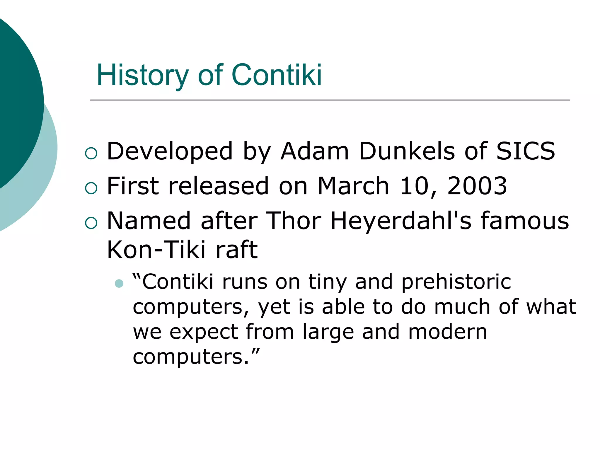 History of Contiki
 Developed by Adam Dunkels of SICS
 First released on March 10, 2003
 Named after Thor Heyerdahl's famous
Kon-Tiki raft
 “Contiki runs on tiny and prehistoric
computers, yet is able to do much of what
we expect from large and modern
computers.”
 