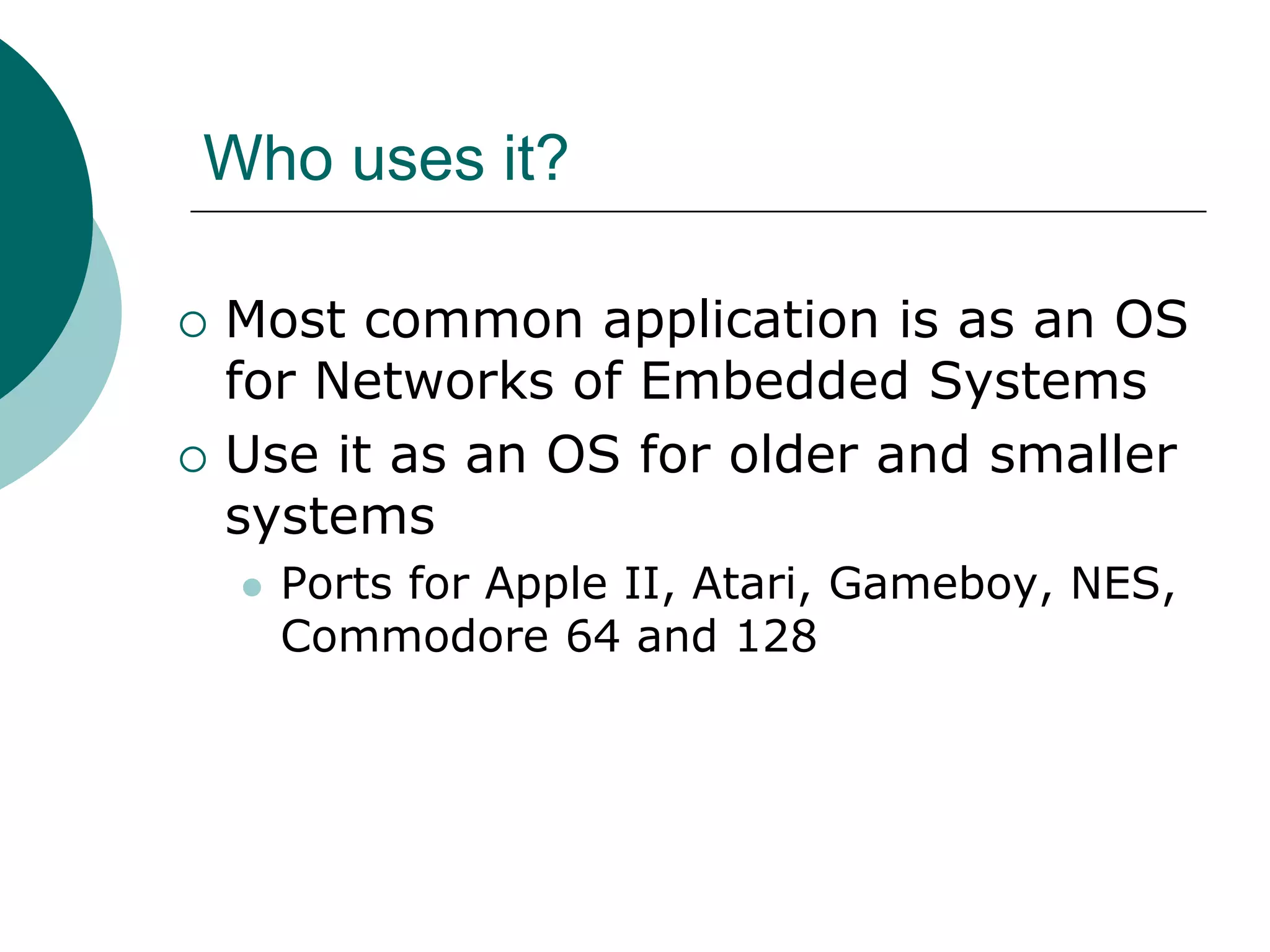 Who uses it?
 Most common application is as an OS
for Networks of Embedded Systems
 Use it as an OS for older and smaller
systems
 Ports for Apple II, Atari, Gameboy, NES,
Commodore 64 and 128
 