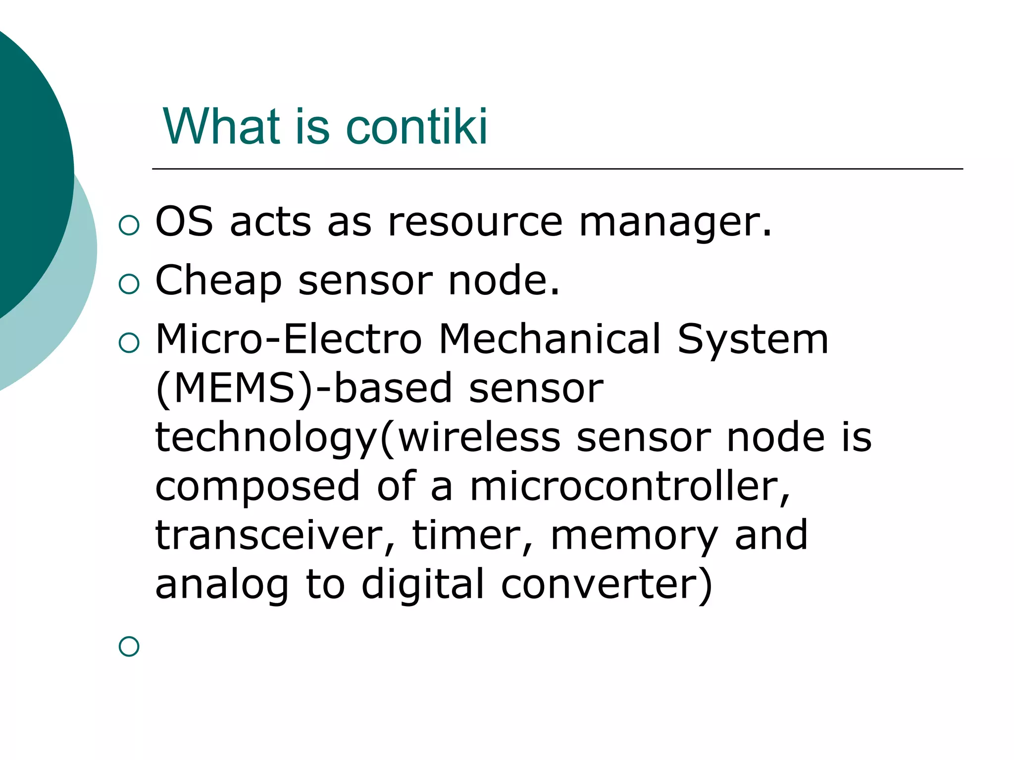 What is contiki
 OS acts as resource manager.
 Cheap sensor node.
 Micro-Electro Mechanical System
(MEMS)-based sensor
technology(wireless sensor node is
composed of a microcontroller,
transceiver, timer, memory and
analog to digital converter)

 
