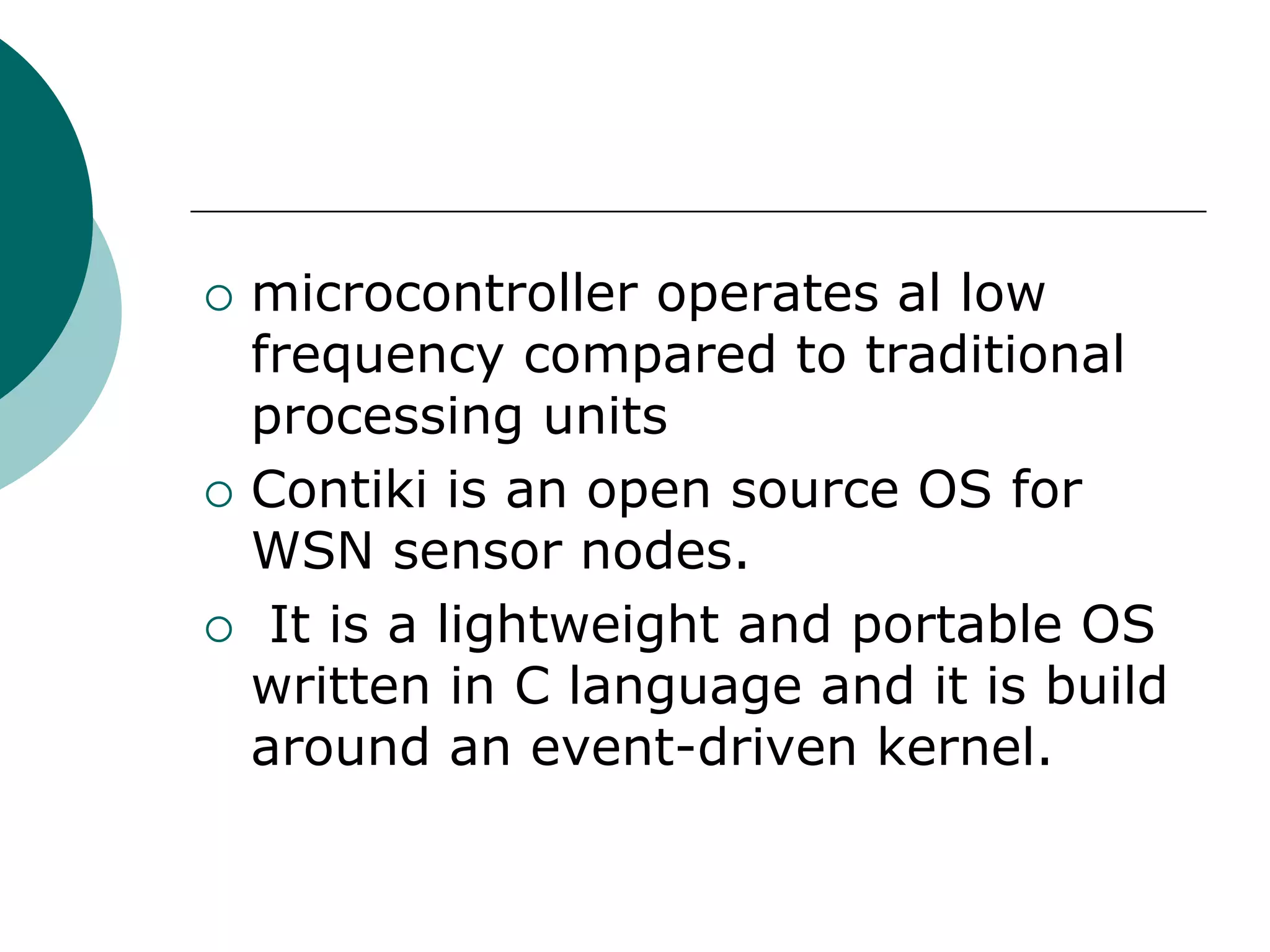  microcontroller operates al low
frequency compared to traditional
processing units
 Contiki is an open source OS for
WSN sensor nodes.
 It is a lightweight and portable OS
written in C language and it is build
around an event-driven kernel.
 