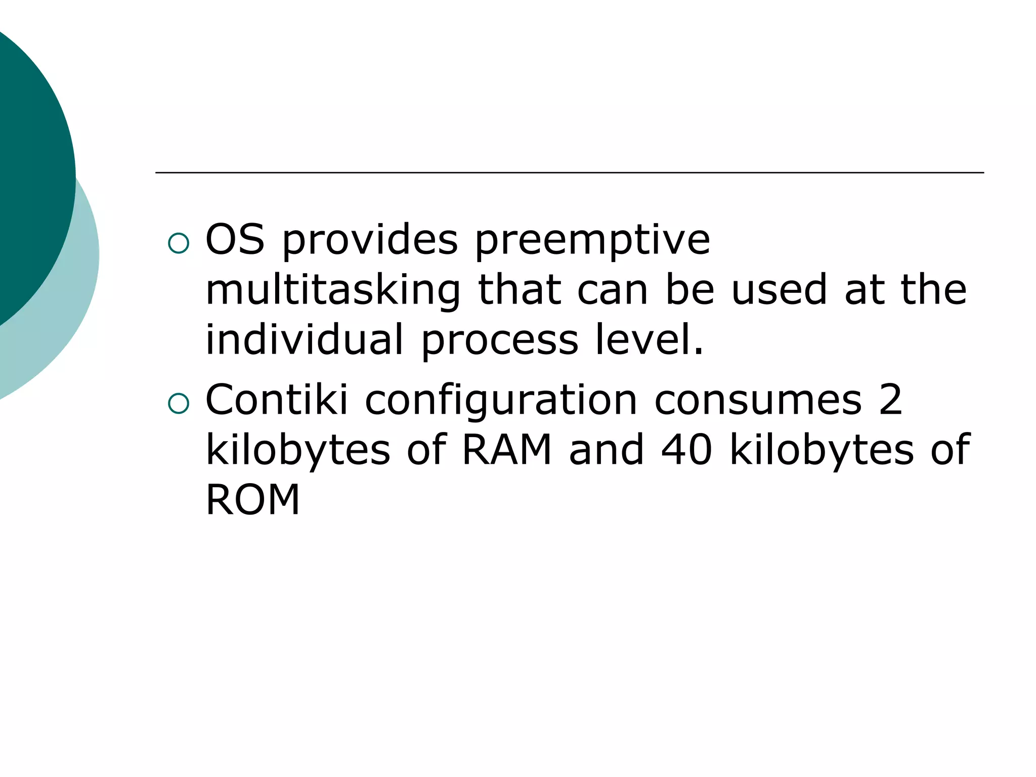  OS provides preemptive
multitasking that can be used at the
individual process level.
 Contiki configuration consumes 2
kilobytes of RAM and 40 kilobytes of
ROM
 