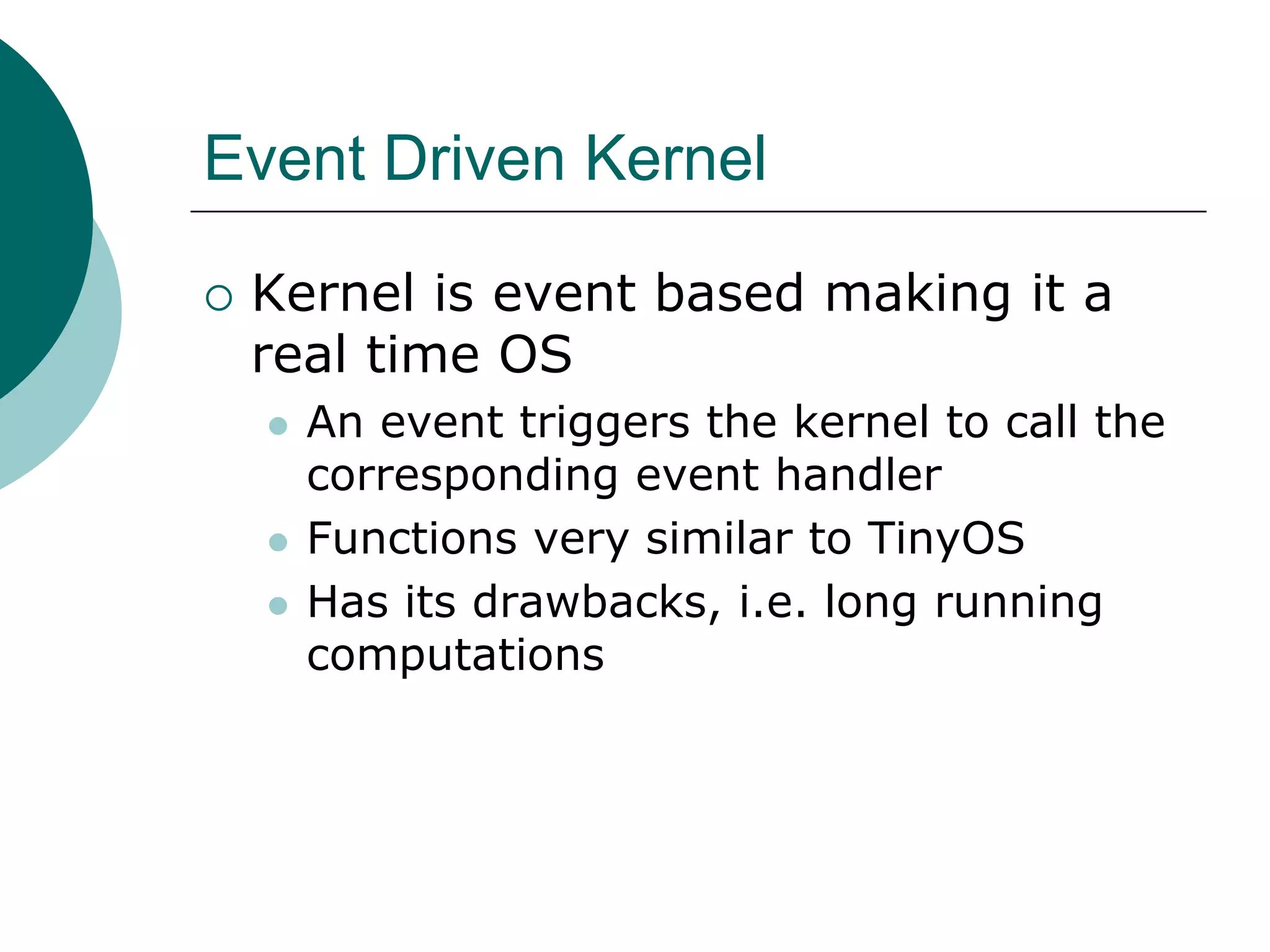 Event Driven Kernel
 Kernel is event based making it a
real time OS
 An event triggers the kernel to call the
corresponding event handler
 Functions very similar to TinyOS
 Has its drawbacks, i.e. long running
computations
 