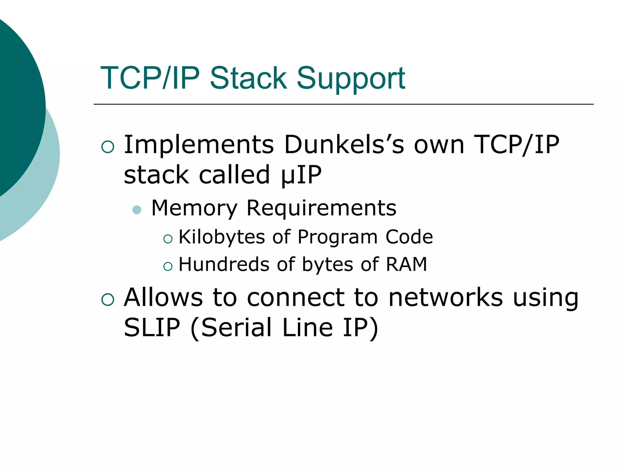TCP/IP Stack Support
 Implements Dunkels’s own TCP/IP
stack called μIP
 Memory Requirements
 Kilobytes of Program Code
 Hundreds of bytes of RAM
 Allows to connect to networks using
SLIP (Serial Line IP)
 