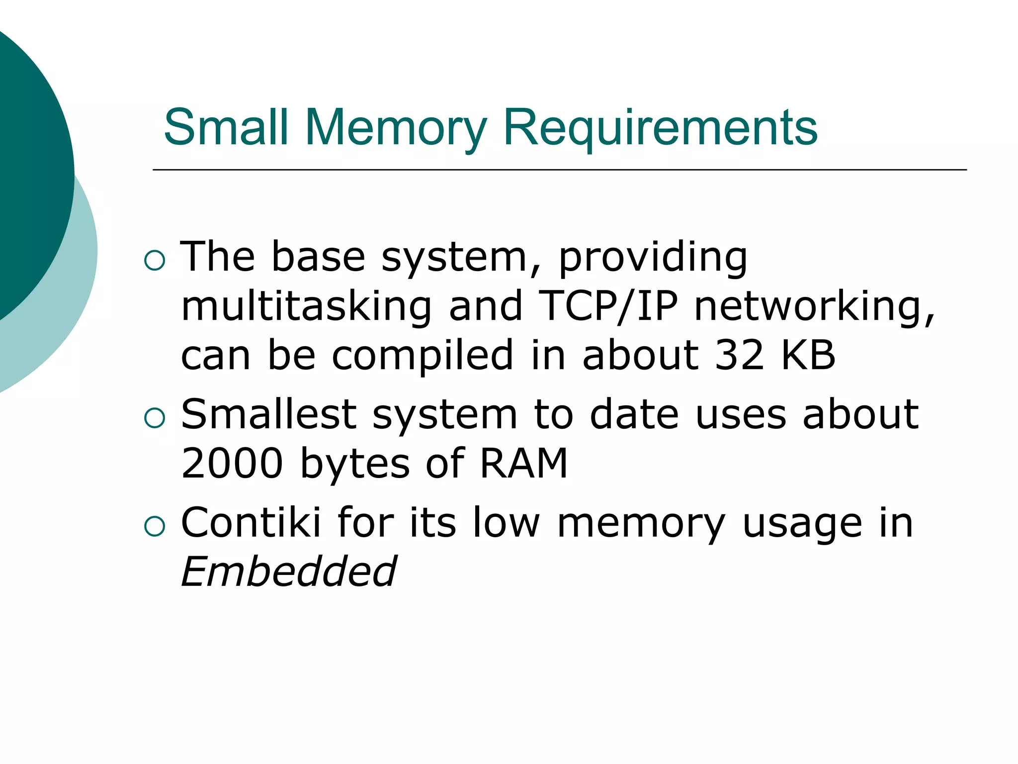 Small Memory Requirements
 The base system, providing
multitasking and TCP/IP networking,
can be compiled in about 32 KB
 Smallest system to date uses about
2000 bytes of RAM
 Contiki for its low memory usage in
Embedded
 