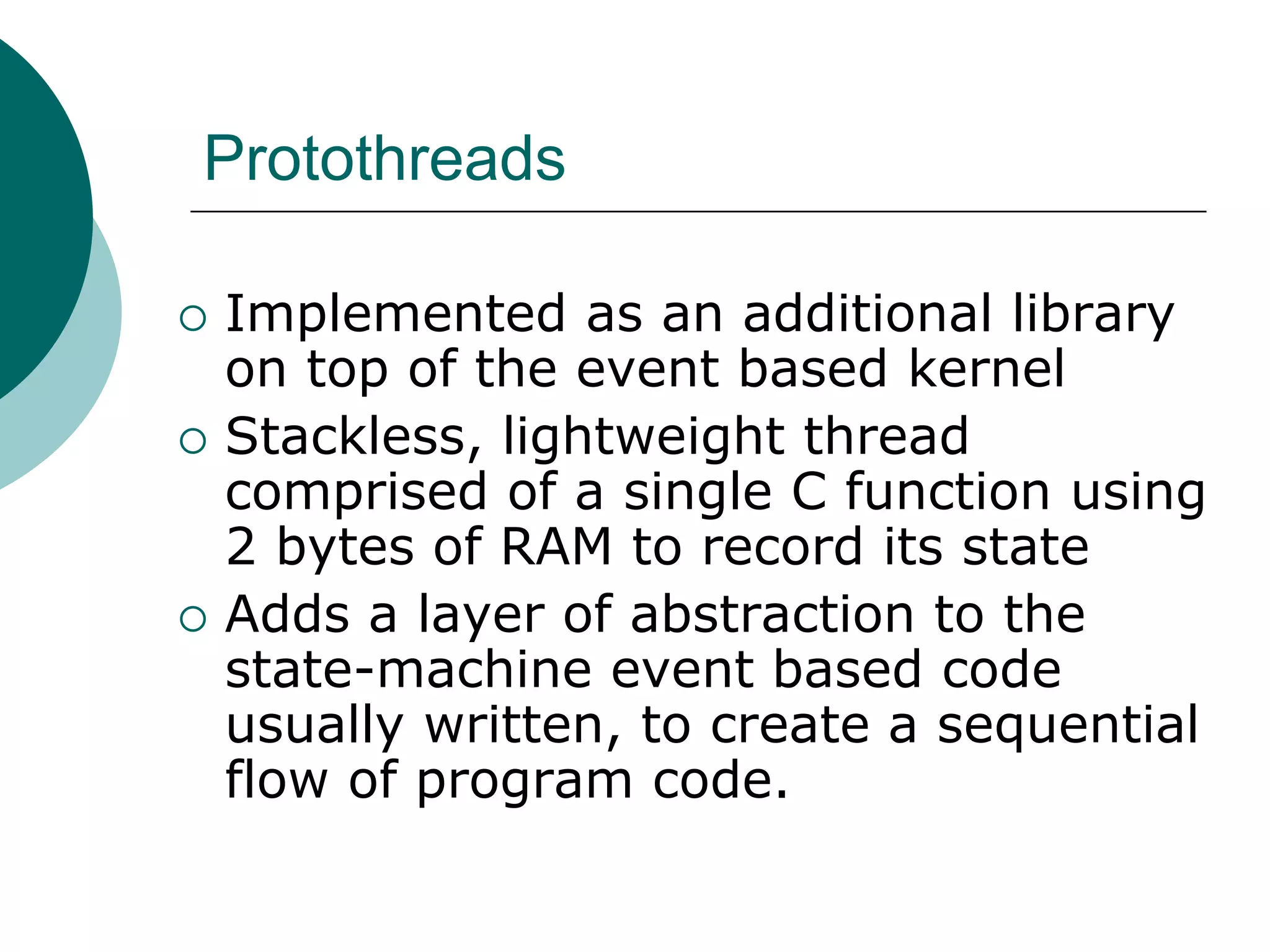Protothreads
 Implemented as an additional library
on top of the event based kernel
 Stackless, lightweight thread
comprised of a single C function using
2 bytes of RAM to record its state
 Adds a layer of abstraction to the
state-machine event based code
usually written, to create a sequential
flow of program code.
 