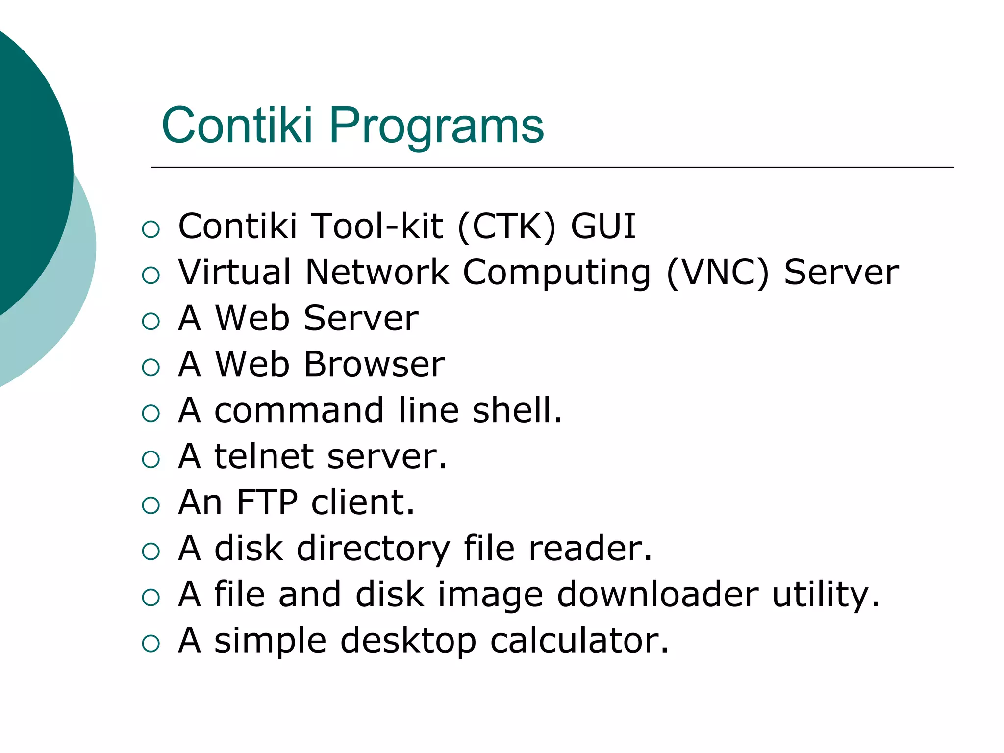 Contiki Programs
 Contiki Tool-kit (CTK) GUI
 Virtual Network Computing (VNC) Server
 A Web Server
 A Web Browser
 A command line shell.
 A telnet server.
 An FTP client.
 A disk directory file reader.
 A file and disk image downloader utility.
 A simple desktop calculator.
 