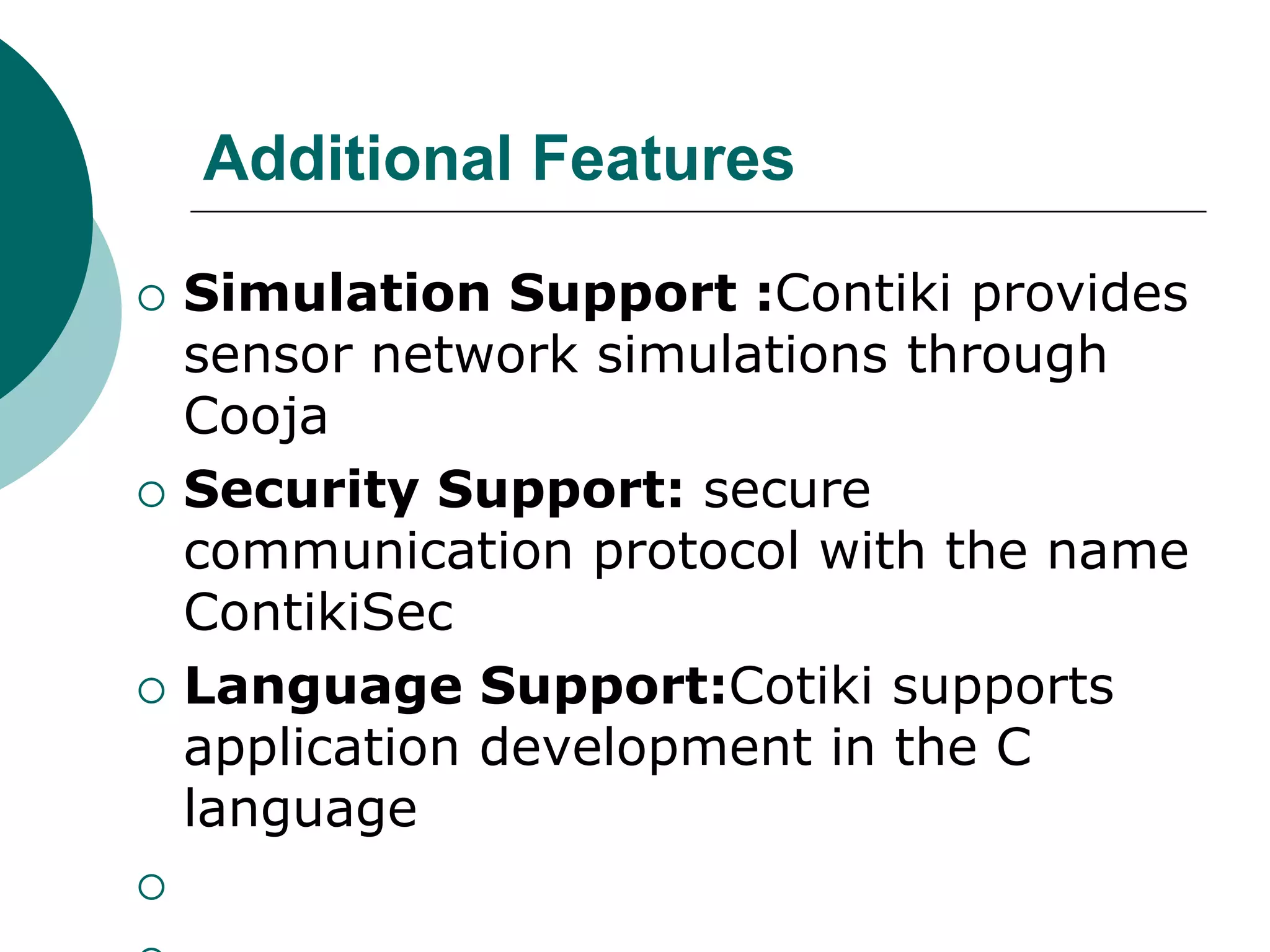Additional Features
 Simulation Support :Contiki provides
sensor network simulations through
Cooja
 Security Support: secure
communication protocol with the name
ContikiSec
 Language Support:Cotiki supports
application development in the C
language

 